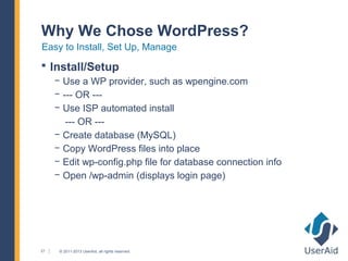 Why We Chose WordPress?
Easy to Install, Set Up, Manage
 Install/Setup
     − Use a WP provider, such as wpengine.com
     − --- OR ---
     − Use ISP automated install
        --- OR ---
     − Create database (MySQL)
     − Copy WordPress files into place
     − Edit wp-config.php file for database connection info
     − Open /wp-admin (displays login page)




21    © 2011-2013 UserAid, all rights reserved.
 