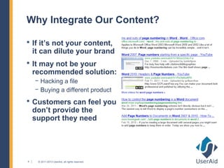 Why Integrate Our Content?

 If it’s not your content,
    it can dilute your brand
 It may not be your
    recommended solution:
    − Hacking a file
    − Buying a different product
 Customers can feel you
    don’t provide the
    support they need




4    © 2011-2013 UserAid, all rights reserved.
 