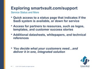 Exploring smartvault.com/support
Service Status and More
 Quick access to a status page that indicates if the
     SaaS system is available, or down for service
 Access for partners to resources, such as logos,
     templates, and customer success stories
 Additional datasheets, whitepapers, and technical
     references


 You decide what your customers need…and
     deliver it in one, integrated solution



44    © 2011-2013 UserAid, all rights reserved.
 
