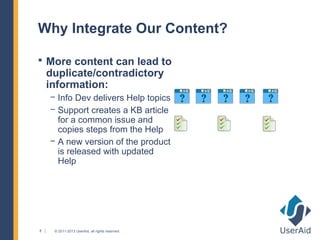 Why Integrate Our Content?

 More content can lead to
    duplicate/contradictory
    information:
    − Info Dev delivers Help topics
    − Support creates a KB article
      for a common issue and
      copies steps from the Help
    − A new version of the product
      is released with updated
      Help




8    © 2011-2013 UserAid, all rights reserved.
 