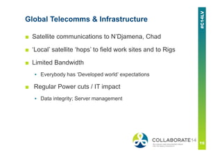 Global Telecomms & Infrastructure
■ Satellite communications to N’Djamena, Chad
■ ‘Local’ satellite ‘hops’ to field work sites and to Rigs
■ Limited Bandwidth
▪ Everybody has ‘Developed world’ expectations
■ Regular Power cuts / IT impact
▪ Data integrity; Server management
 