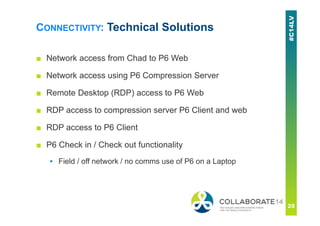 CONNECTIVITY: Technical Solutions
■ Network access from Chad to P6 Web
■ Network access using P6 Compression Server
■ Remote Desktop (RDP) access to P6 Web
■ RDP access to compression server P6 Client and web
■ RDP access to P6 Client
■ P6 Check in / Check out functionality
▪ Field / off network / no comms use of P6 on a Laptop
 