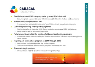 ■ First independent E&P company to be granted PSCs in Chad
▪ Exclusive rights to explore and develop ~6.4 million acres (26,100 km2) in the Doba and Doseo Basins
■ Proven ability to operate in Chad
▪ In two years, have fast tracked development of two oil fields and made two exploration discoveries
■ Currently producing and exporting light Oil
▪ First Oil obtained on 30 September 2013 - Current production approximately 12,000 bbls/day gross
▪ Expect to exit 2014 at 40,000 – 45,000 bbls/d gross
■ Fully funded to develop the existing fields and exploration program
▪ Current cash on hand, GlencoreXstrata carry and funds from operations sufficient to execute the aggressive
capital program
■ High impact Exploration program in 2014 through 2016
▪ Plan on drilling 35-45 exploration wells over the next 2.5 years.
▪ Test over 3.0 billion barrels of mean unrisked prospective resources by mid 2016
■ Strong strategic partners
▪ GlencoreXstrata and SHT - Excellent partners with strong relationships
 