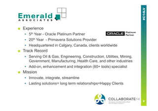 ■ Experience
▪ 5th Year - Oracle Platinum Partner
▪ 20th Year - Primavera Solutions Provider
▪ Headquartered in Calgary, Canada, clients worldwide
■ Track Record
▪ Serving Oil & Gas, Engineering, Construction, Utilities, Mining,
Government, Manufacturing, Health Care, and other industries
▪ Add-on, enhancement and integration (60+ tools) specialist
■ Mission
▪ Innovate, integrate, streamline
▪ Lasting solutions= long term relationships=Happy Clients
 