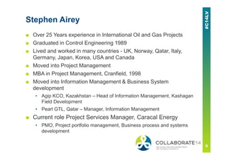 Stephen Airey
■ Over 25 Years experience in International Oil and Gas Projects
■ Graduated in Control Engineering 1989
■ Lived and worked in many countries - UK, Norway, Qatar, Italy,
Germany, Japan, Korea, USA and Canada
■ Moved into Project Management
■ MBA in Project Management, Cranfield, 1998
■ Moved into Information Management & Business System
development
▪ Agip KCO, Kazakhstan – Head of Information Management, Kashagan
Field Development
▪ Pearl GTL, Qatar – Manager, Information Management
■ Current role Project Services Manager, Caracal Energy
▪ PMO, Project portfolio management, Business process and systems
development
 