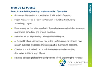 Ivan De La Fuente
B.Sc. Industrial Engineering, Implementation Specialist.
■ Completed his studies and writing his final thesis in Germany.
■ Began his career as a Facilities Designer completing his Building
Technology Degree.
■ Experienced playing diverse roles in the project process including designer,
coordinator, scheduler and project manager.
■ Instructor for an Engineering Undergraduate Program.
■ At Emerald, plays an important role in the Unifier group, developing new
custom business processes and taking part of the training sessions.
■ Creative and enthusiastic approach in developing and evaluating
alternative solutions to problems.
■ Balance between professional and personal life Exploring the Rockies
 