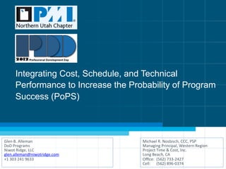 Integrating Cost, Schedule, and Technical 
Performance to Increase the Probability of Program 
Success (PoPS) 
Glen 
B. 
Alleman 
DoD 
Programs 
Niwot 
Ridge, 
LLC 
glen.alleman@niwotridge.com 
+1 
303 
241 
9633 
Michael 
R. 
Nosbisch, 
CCC, 
PSP 
Managing 
Principal, 
Western 
Region 
Project 
Time 
& 
Cost, 
Inc. 
Long 
Beach, 
CA 
Office: 
(562) 
733-­‐2427 
Cell: 
(562) 
896-­‐0374 
 
