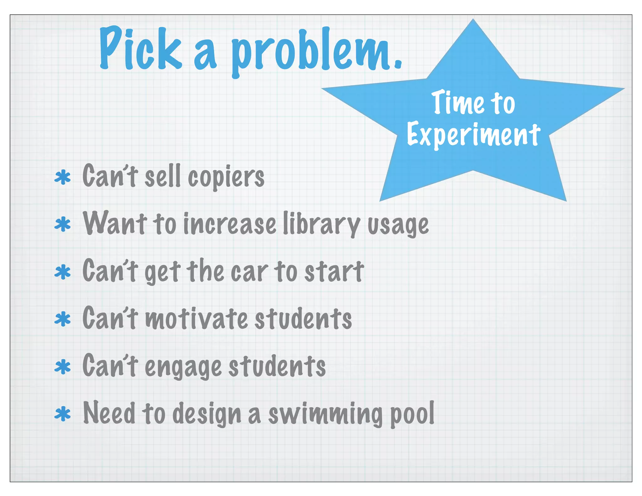 Pick a problem.
Can’t sell copiers
Want to increase library usage
Can’t get the car to start
Can’t motivate students
Can’t engage students
Need to design a swimming pool
Time to
Experiment
 