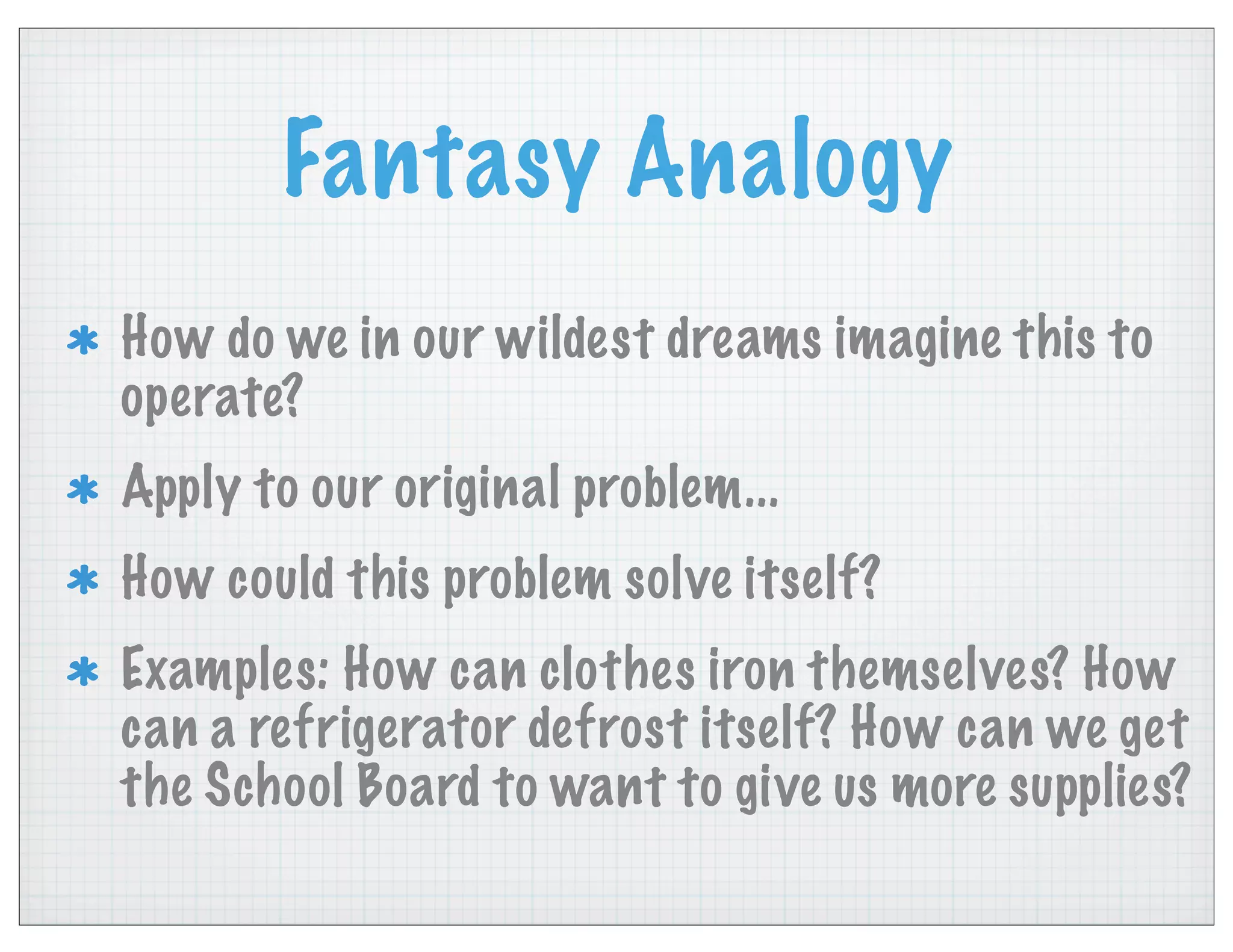 Fantasy Analogy
How do we in our wildest dreams imagine this to
operate?
Apply to our original problem...
How could this problem solve itself?
Examples: How can clothes iron themselves? How
can a refrigerator defrost itself? How can we get
the School Board to want to give us more supplies?
 