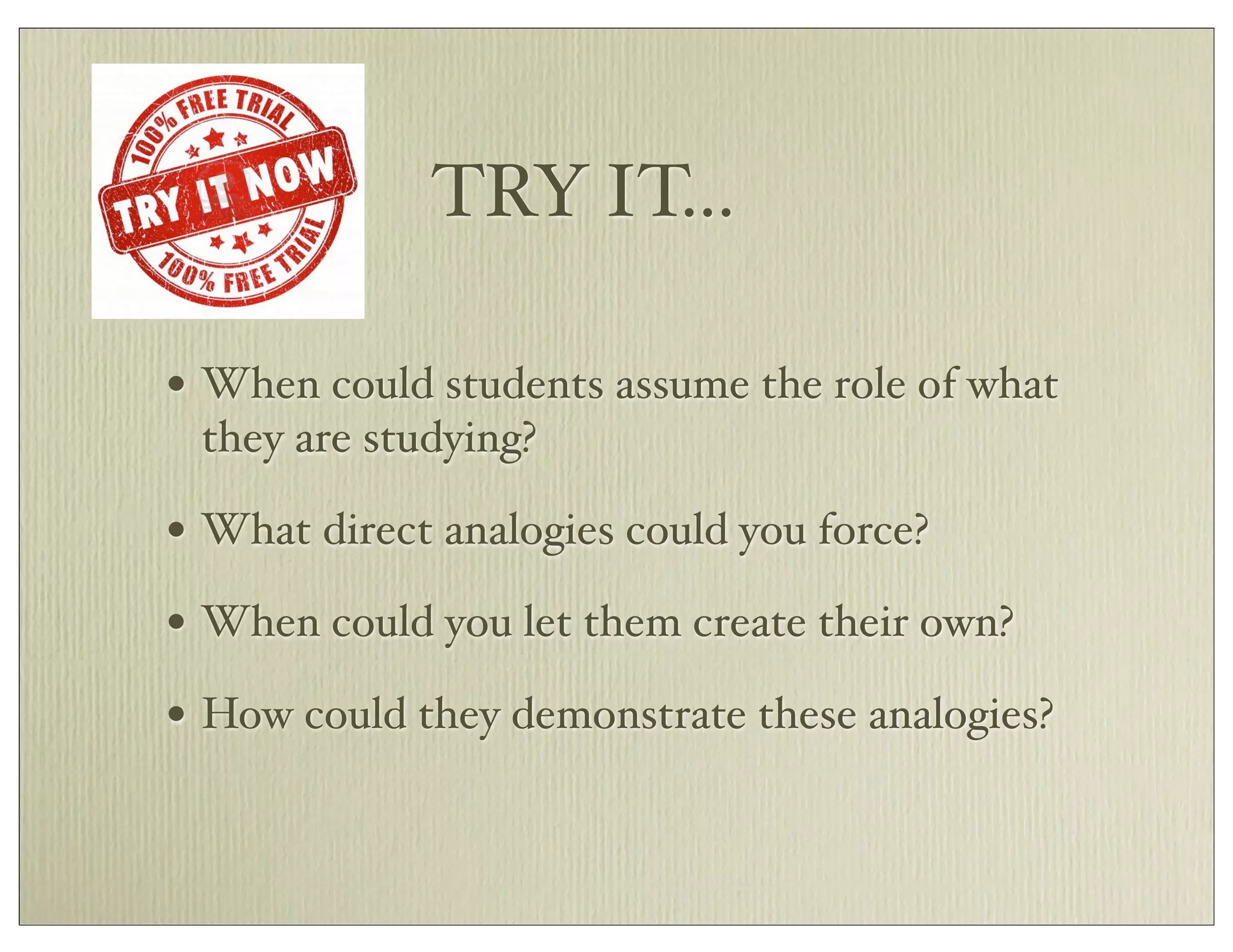 TRY IT...
• When could students assume the role of what
they are studying?
• What direct analogies could you force?
• When could you let them create their own?
• How could they demonstrate these analogies?
 