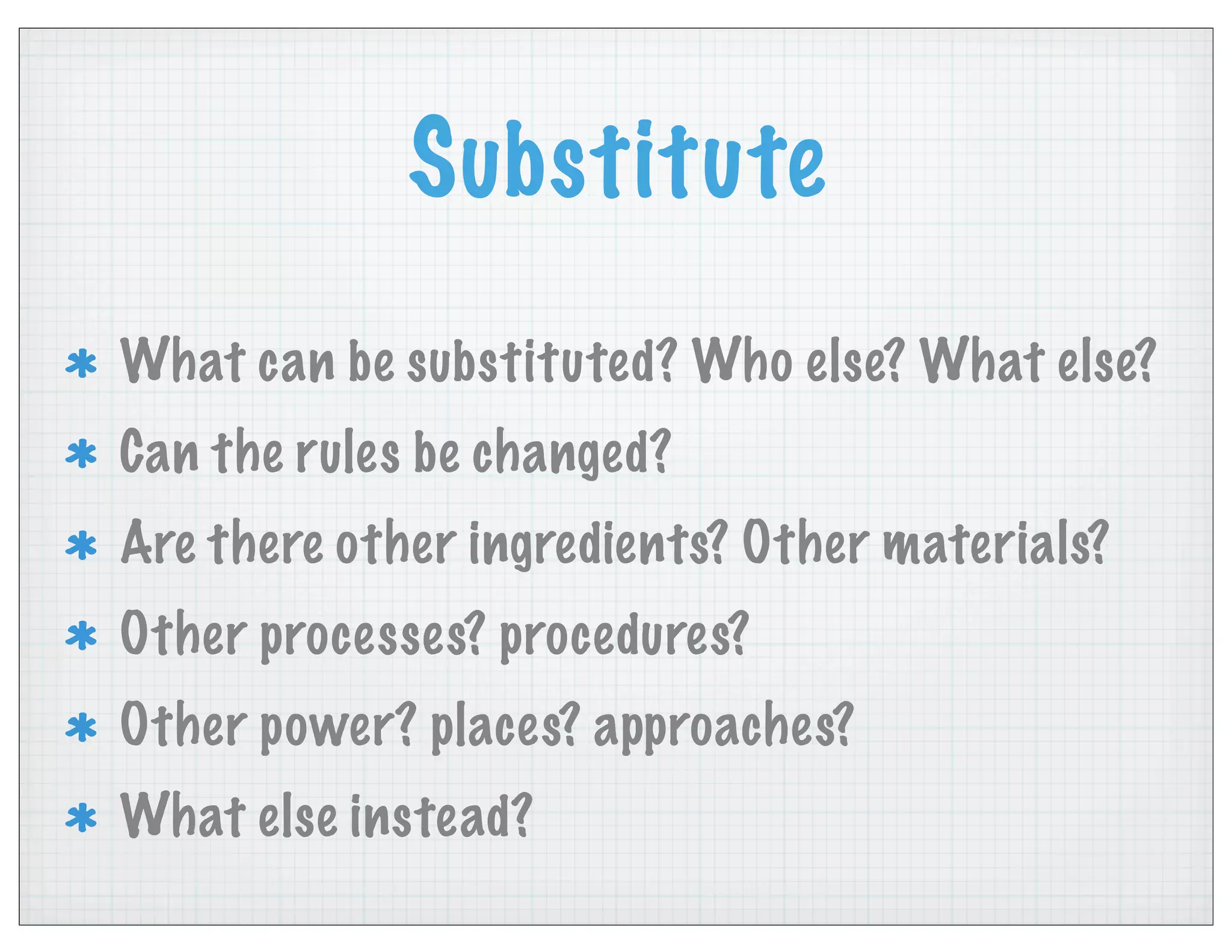 Substitute
What can be substituted? Who else? What else?
Can the rules be changed?
Are there other ingredients? Other materials?
Other processes? procedures?
Other power? places? approaches?
What else instead?
 
