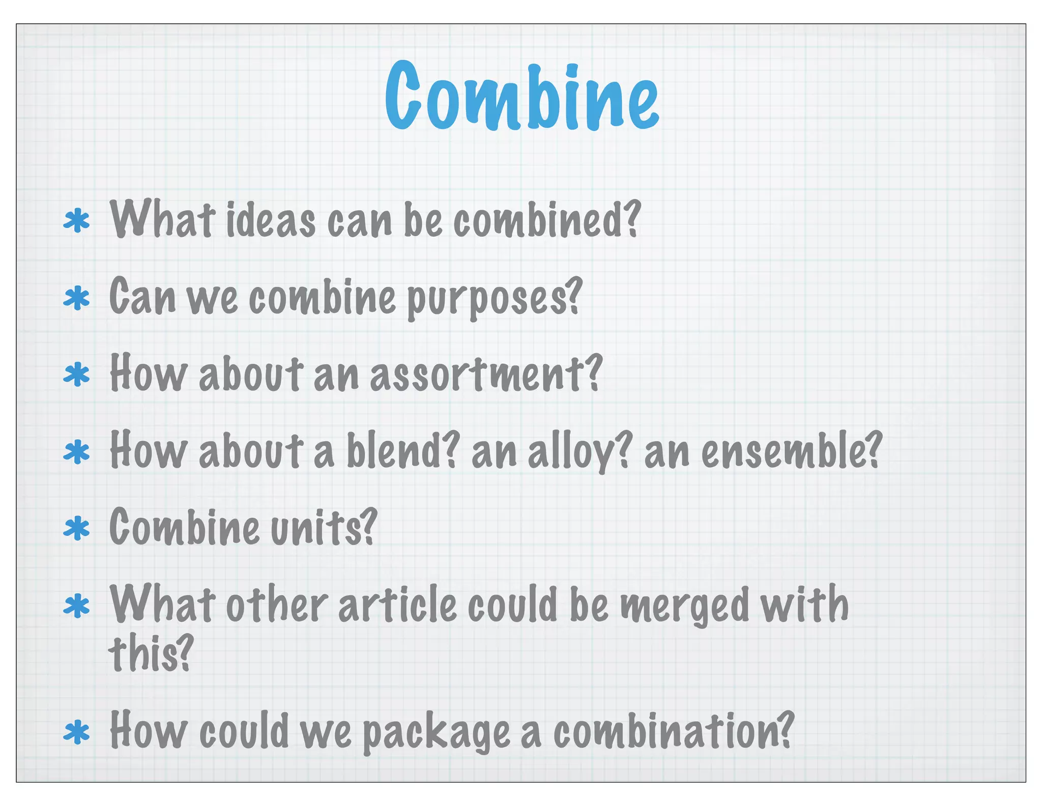 Combine
What ideas can be combined?
Can we combine purposes?
How about an assortment?
How about a blend? an alloy? an ensemble?
Combine units?
What other article could be merged with
this?
How could we package a combination?
 