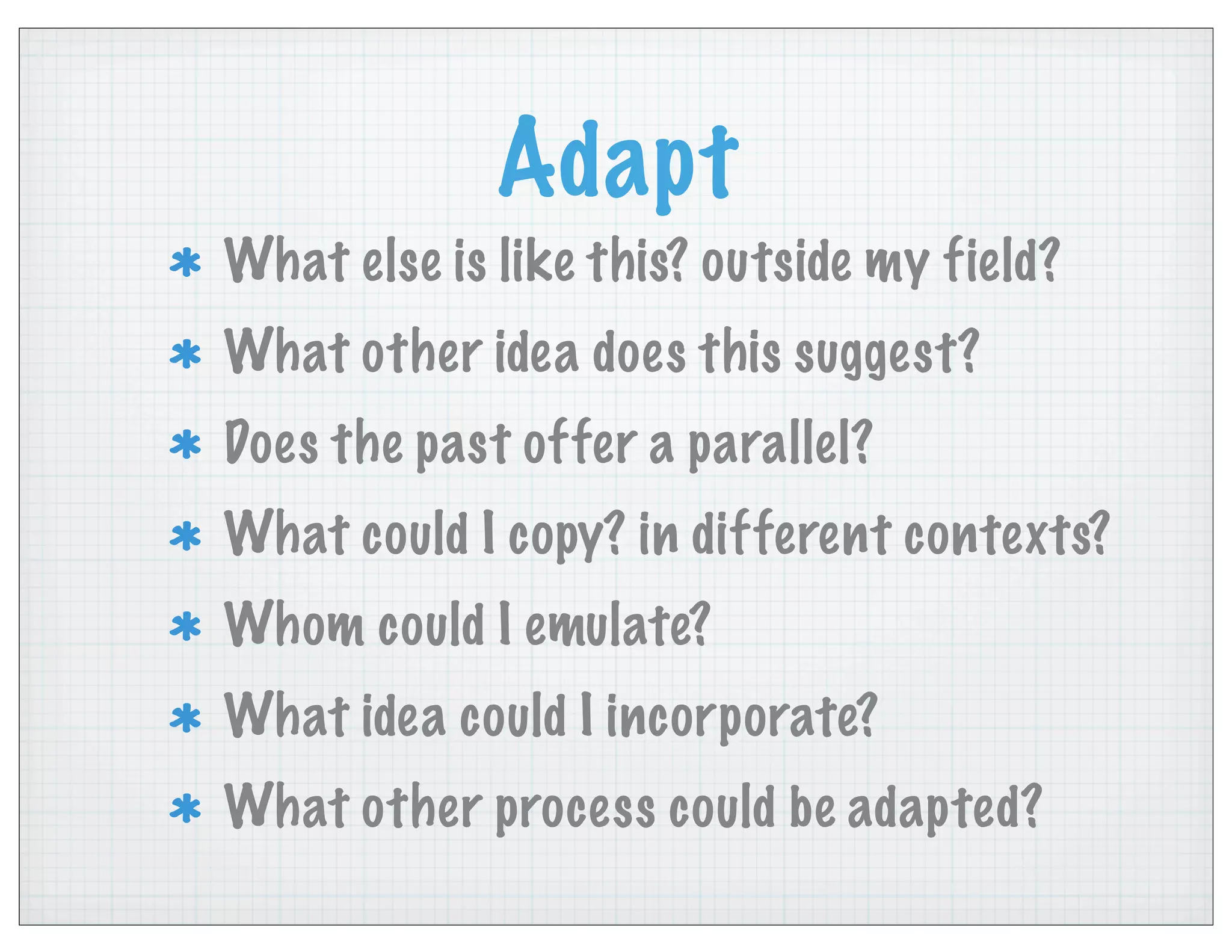 Adapt
What else is like this? outside my field?
What other idea does this suggest?
Does the past offer a parallel?
What could I copy? in different contexts?
Whom could I emulate?
What idea could I incorporate?
What other process could be adapted?
 