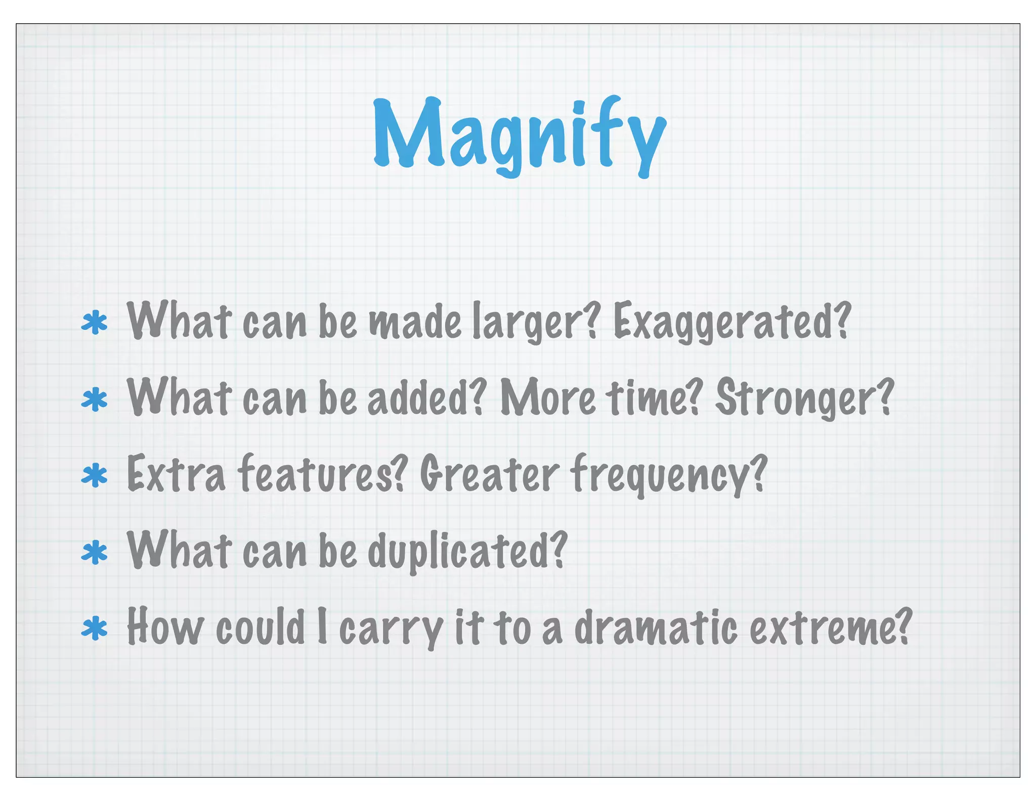 Magnify
What can be made larger? Exaggerated?
What can be added? More time? Stronger?
Extra features? Greater frequency?
What can be duplicated?
How could I carry it to a dramatic extreme?
 