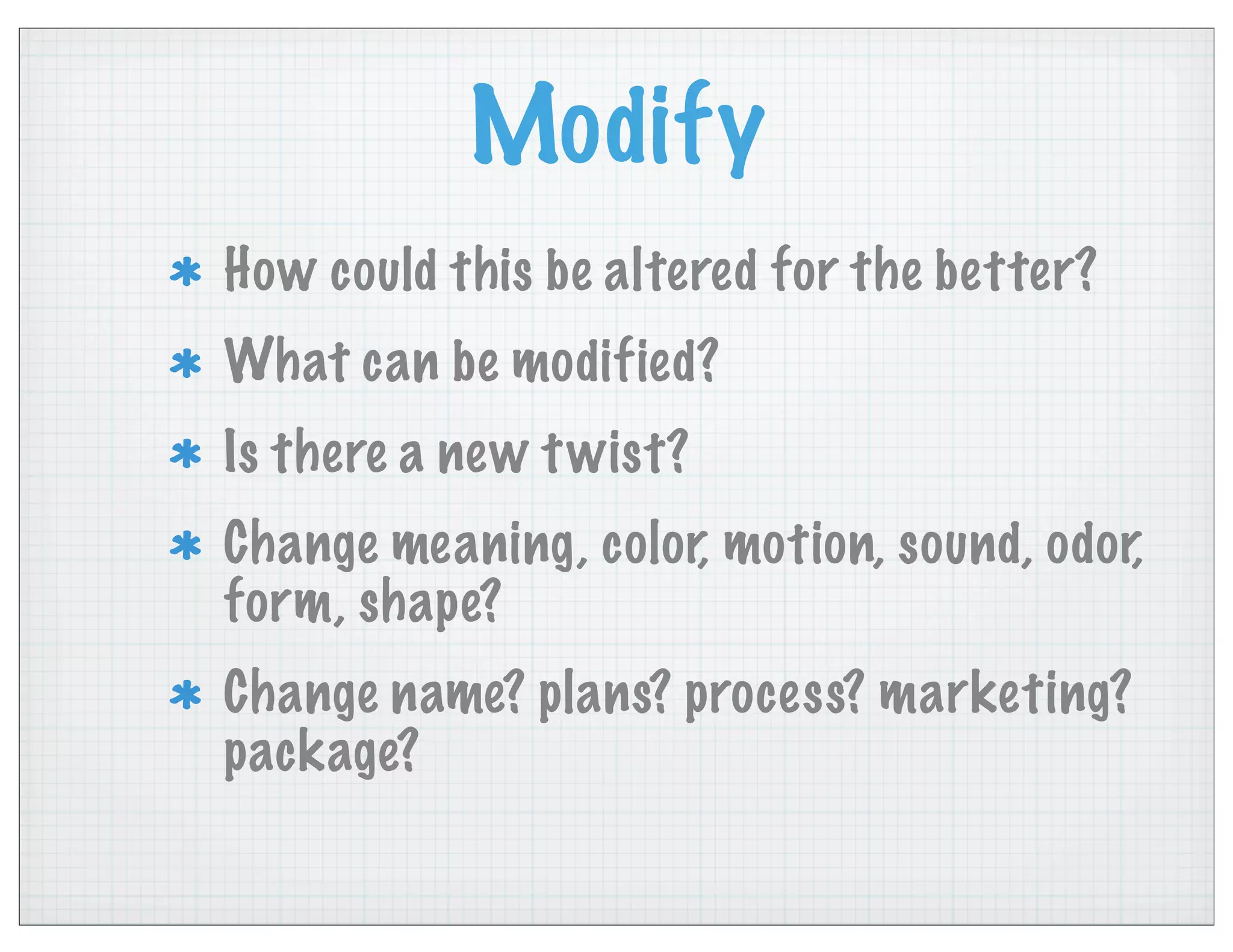 Modify
How could this be altered for the better?
What can be modified?
Is there a new twist?
Change meaning, color, motion, sound, odor,
form, shape?
Change name? plans? process? marketing?
package?
 