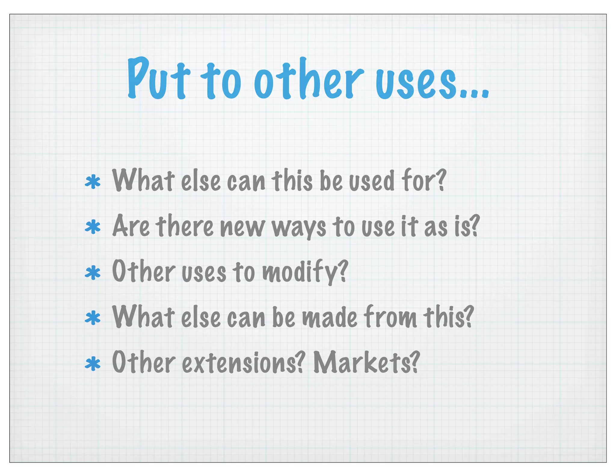 Put to other uses...
What else can this be used for?
Are there new ways to use it as is?
Other uses to modify?
What else can be made from this?
Other extensions? Markets?
 