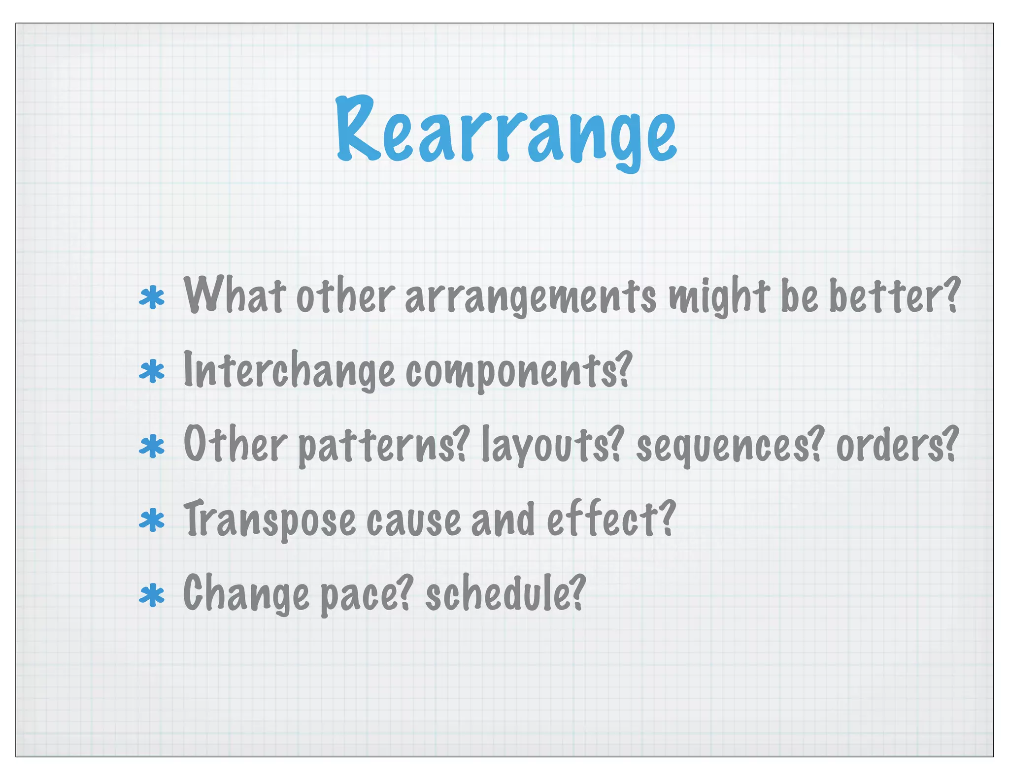 Rearrange
What other arrangements might be better?
Interchange components?
Other patterns? layouts? sequences? orders?
Transpose cause and effect?
Change pace? schedule?
 