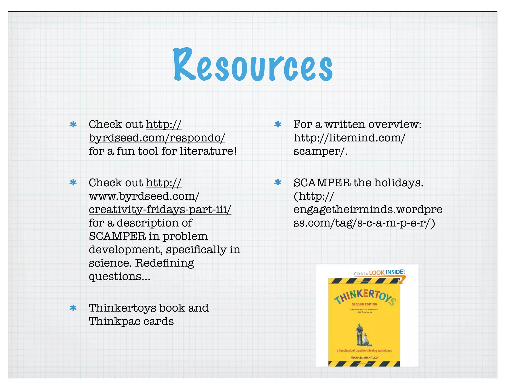 Resources
Check out http://
byrdseed.com/respondo/
for a fun tool for literature!
Check out http://
www.byrdseed.com/
creativity-fridays-part-iii/
for a description of
SCAMPER in problem
development, speciﬁcally in
science. Redeﬁning
questions...
Thinkertoys book and
Thinkpac cards
For a written overview:
http://litemind.com/
scamper/.
SCAMPER the holidays.
(http://
engagetheirminds.wordpre
ss.com/tag/s-c-a-m-p-e-r/)
 
