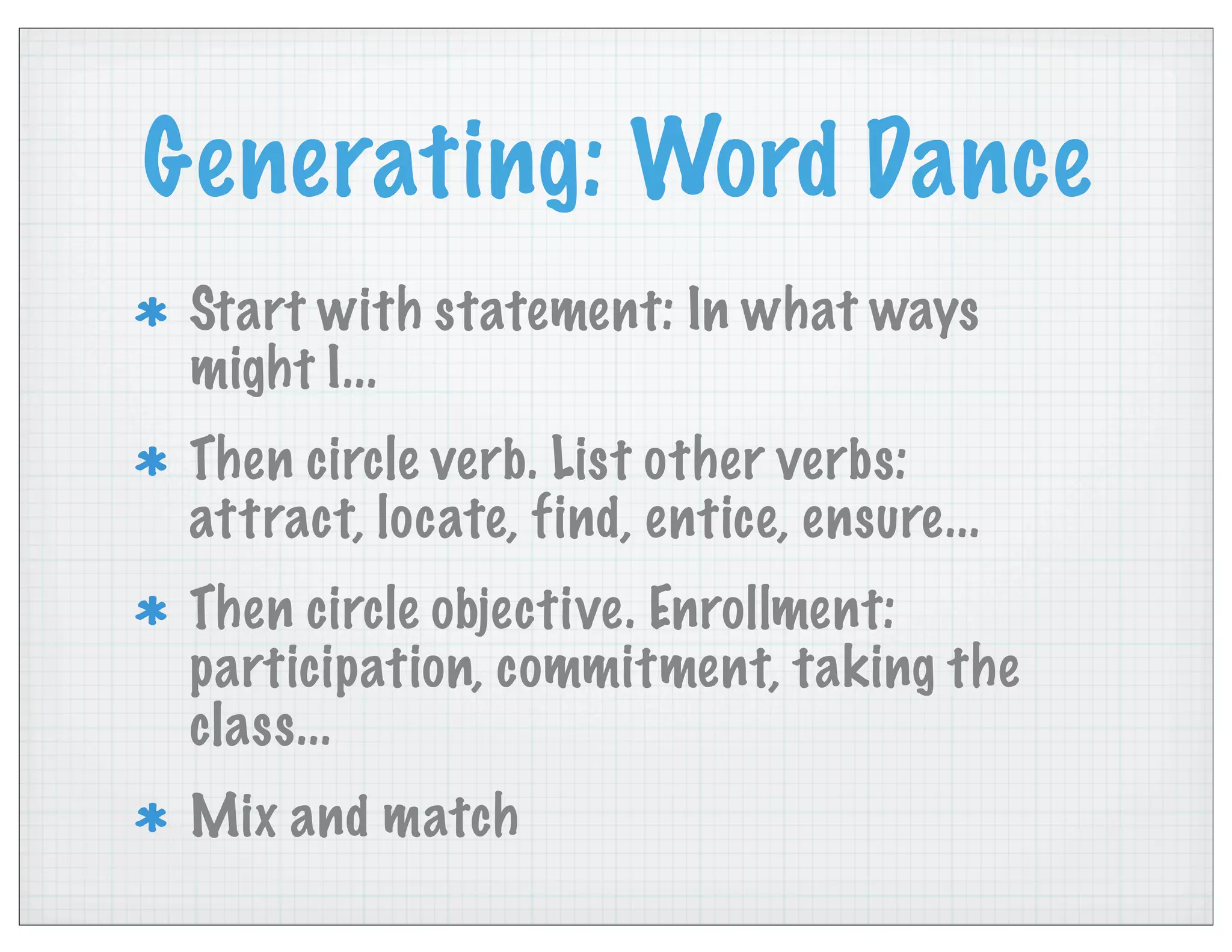 Generating: Word Dance
Start with statement: In what ways
might I...
Then circle verb. List other verbs:
attract, locate, find, entice, ensure...
Then circle objective. Enrollment:
participation, commitment, taking the
class...
Mix and match
 