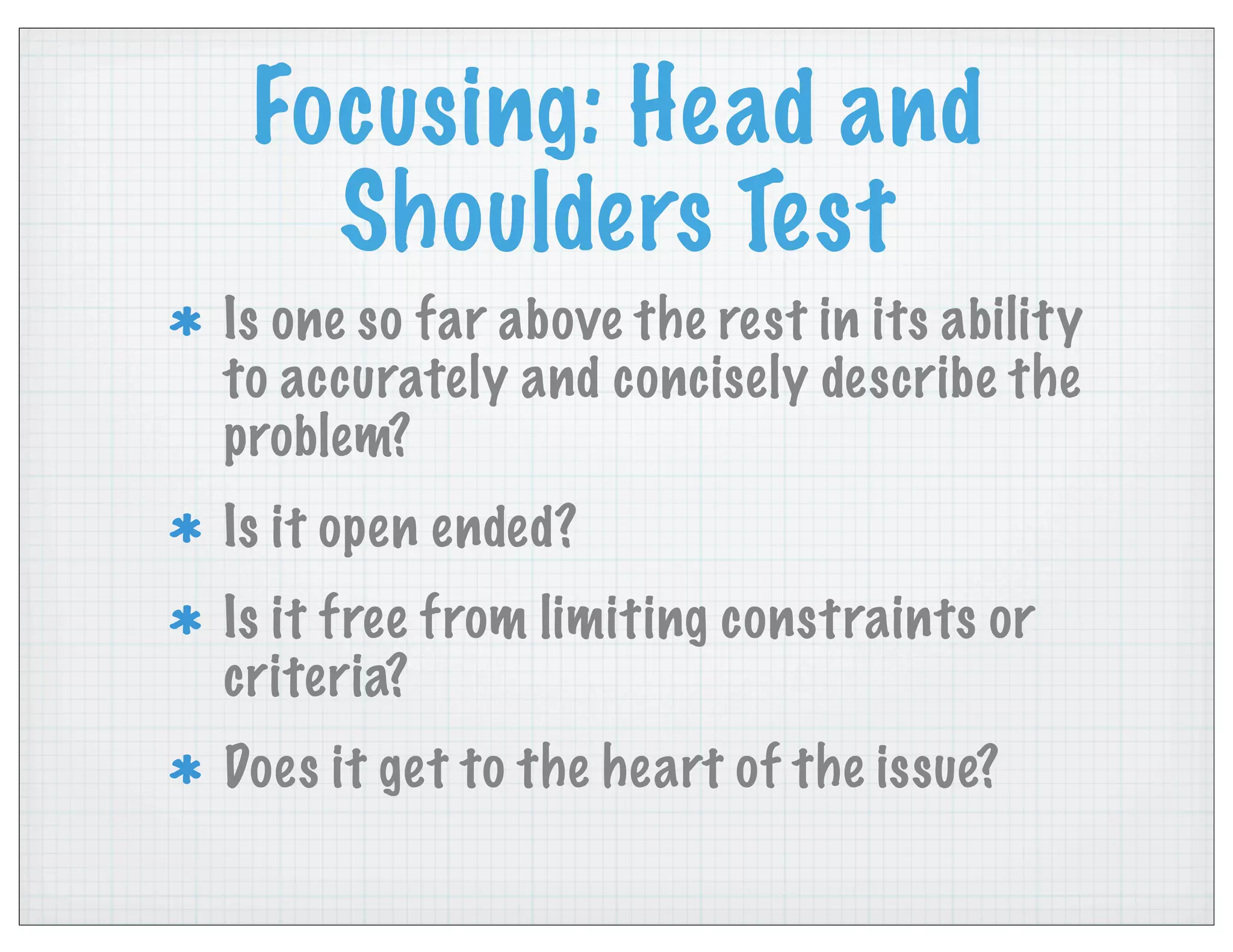Focusing: Head and
Shoulders Test
Is one so far above the rest in its ability
to accurately and concisely describe the
problem?
Is it open ended?
Is it free from limiting constraints or
criteria?
Does it get to the heart of the issue?
 