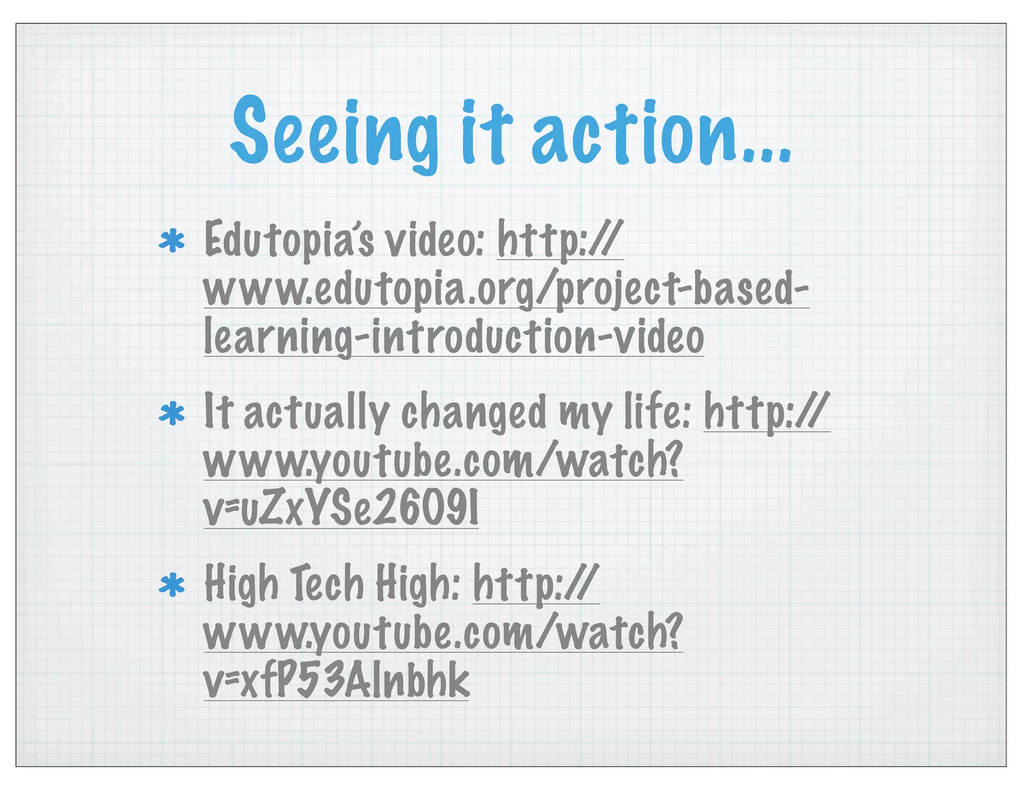 Seeing it action...
Edutopia’s video: http://
www.edutopia.org/project-based-
learning-introduction-video
It actually changed my life: http://
www.youtube.com/watch?
v=uZxYSe26O9I
High Tech High: http://
www.youtube.com/watch?
v=xfP53Alnbhk
 