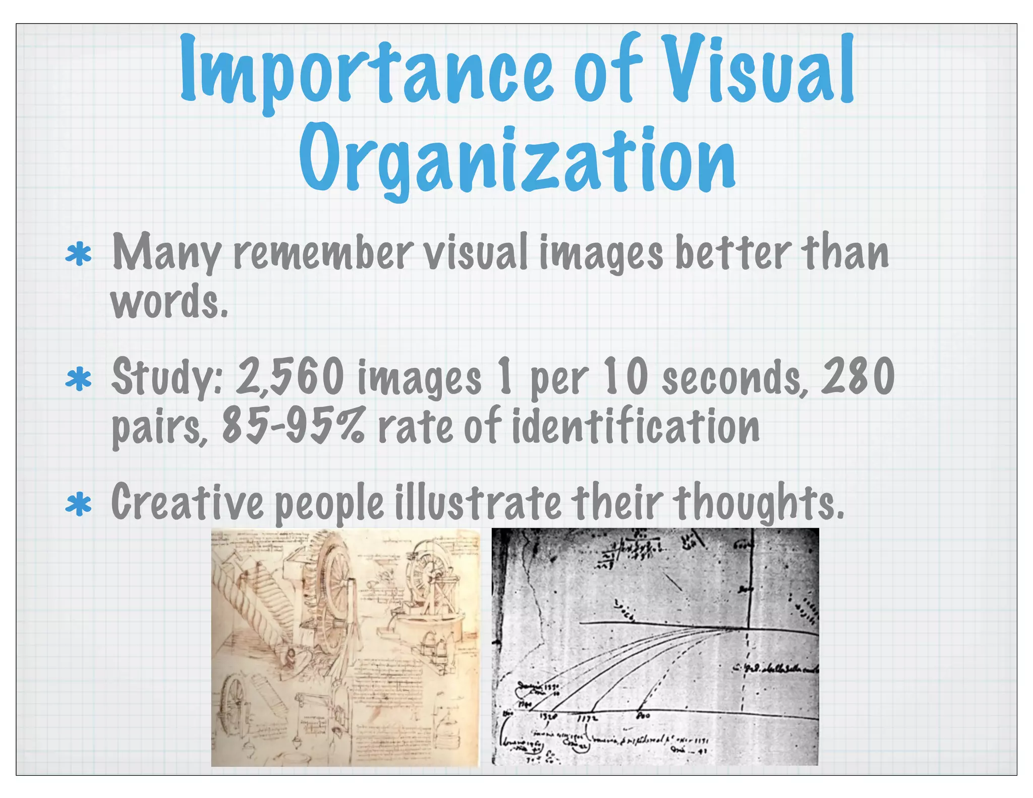 Importance of Visual
Organization
Many remember visual images better than
words.
Study: 2,560 images 1 per 10 seconds, 280
pairs, 85-95% rate of identification
Creative people illustrate their thoughts.
 