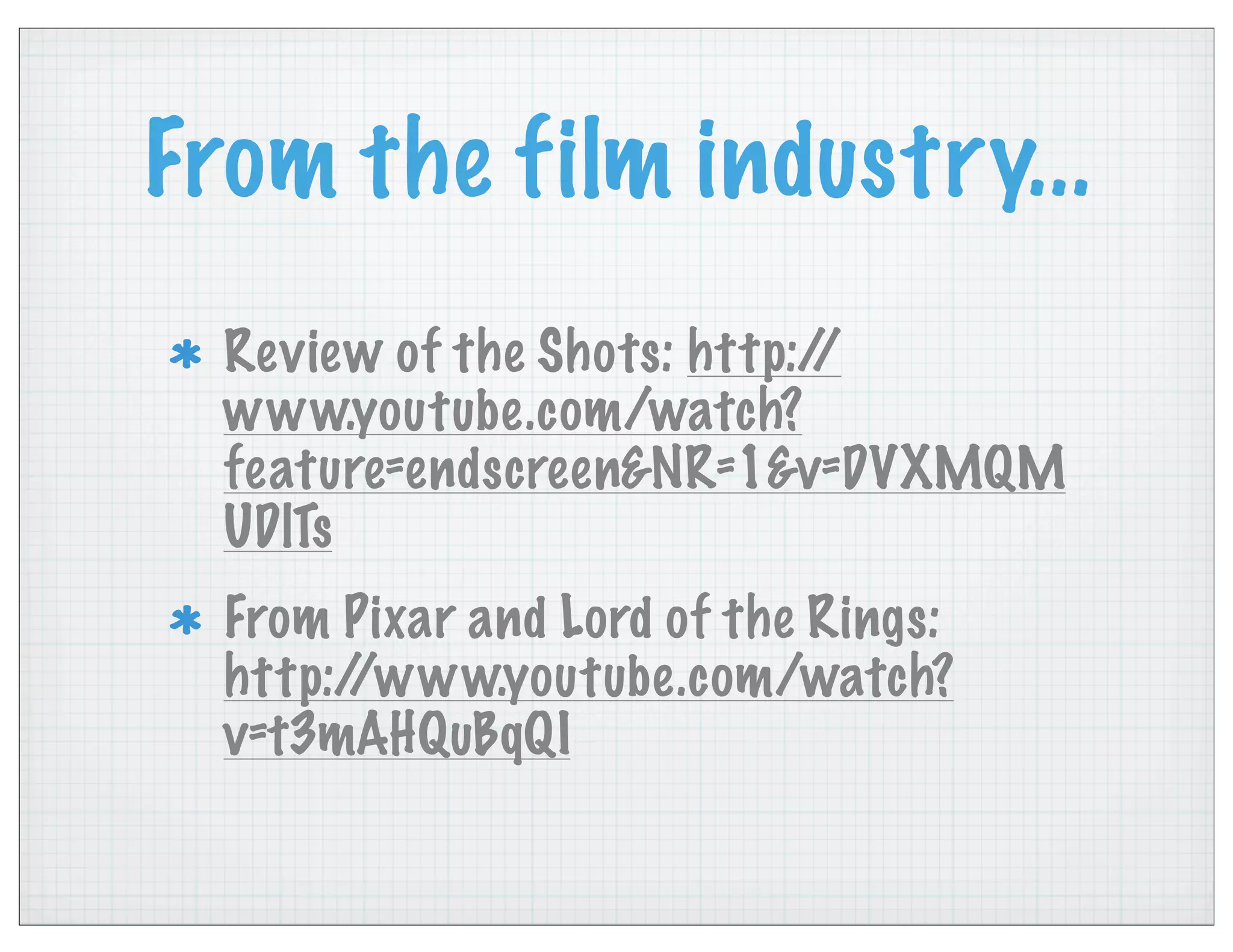 From the film industry...
Review of the Shots: http://
www.youtube.com/watch?
feature=endscreen&NR=1&v=DVXMQM
UDlTs
From Pixar and Lord of the Rings:
http://www.youtube.com/watch?
v=t3mAHQuBqQI
 