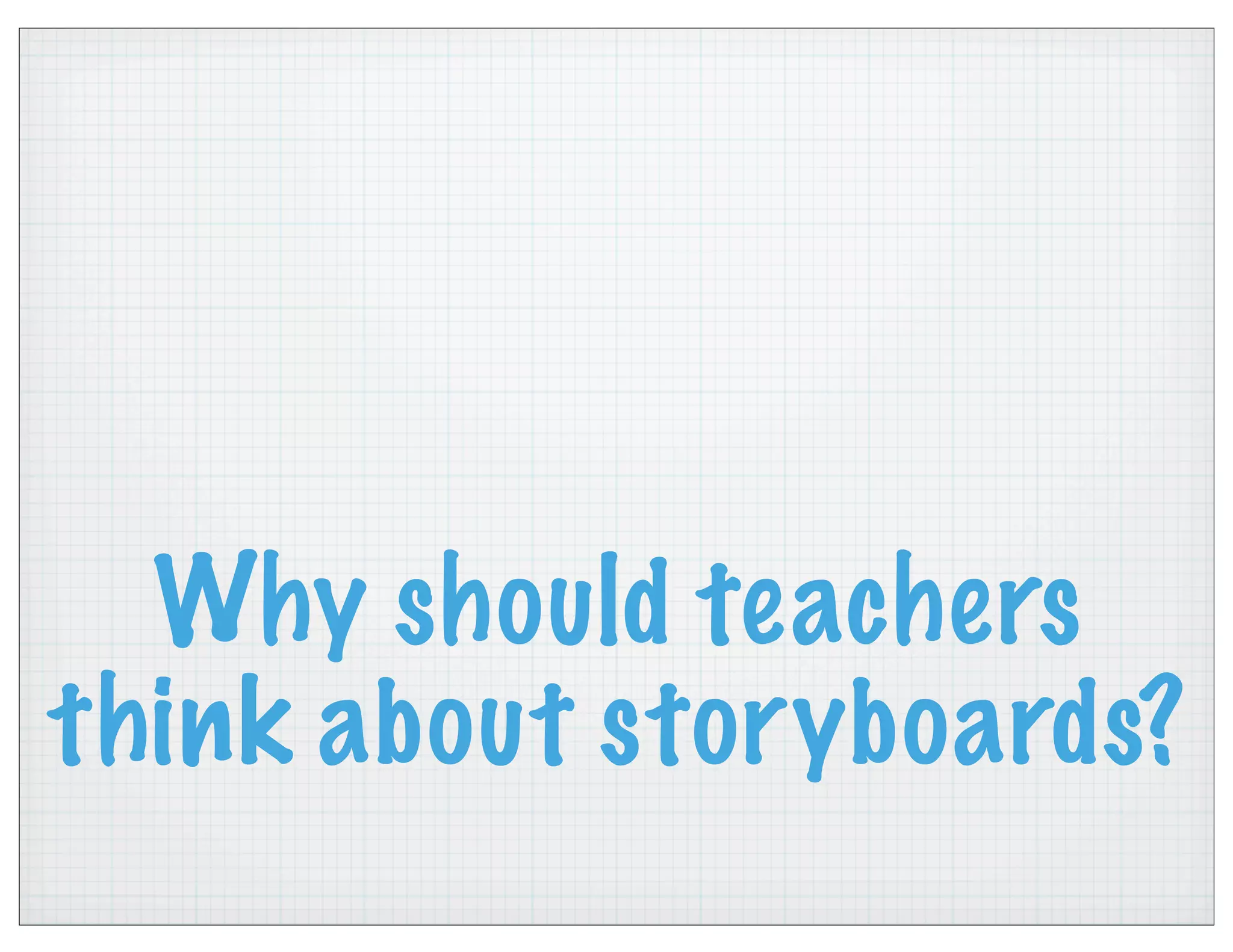 Why should teachers
think about storyboards?
 
