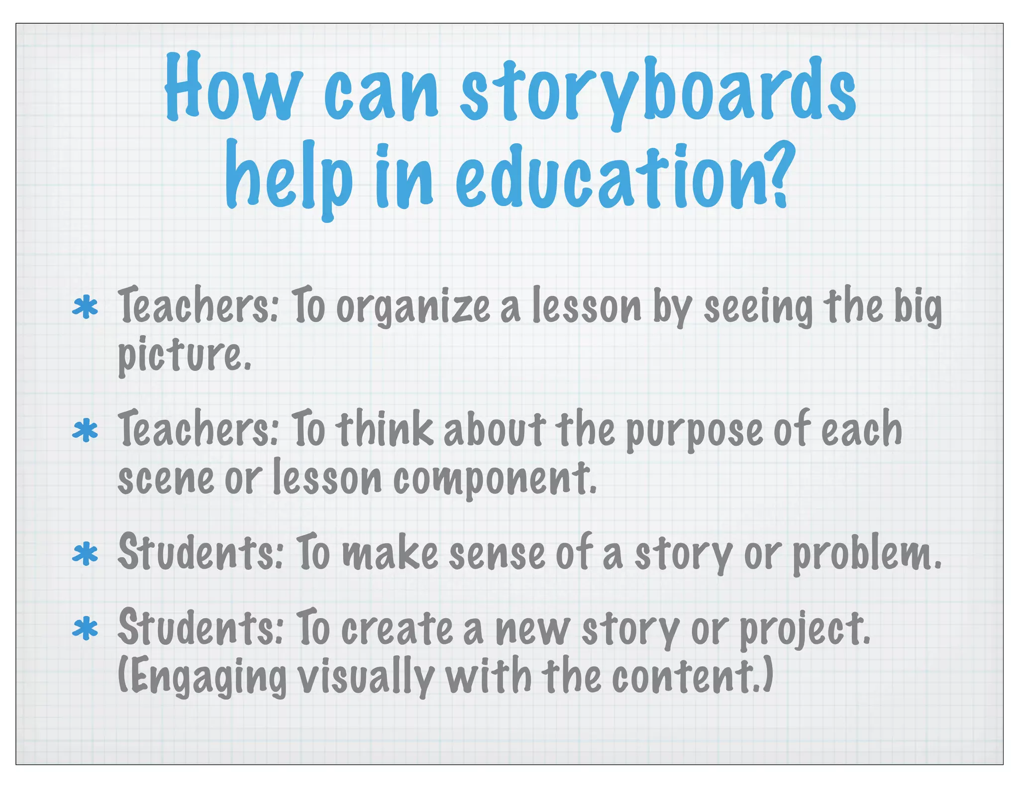 How can storyboards
help in education?
Teachers: To organize a lesson by seeing the big
picture.
Teachers: To think about the purpose of each
scene or lesson component.
Students: To make sense of a story or problem.
Students: To create a new story or project.
(Engaging visually with the content.)
 