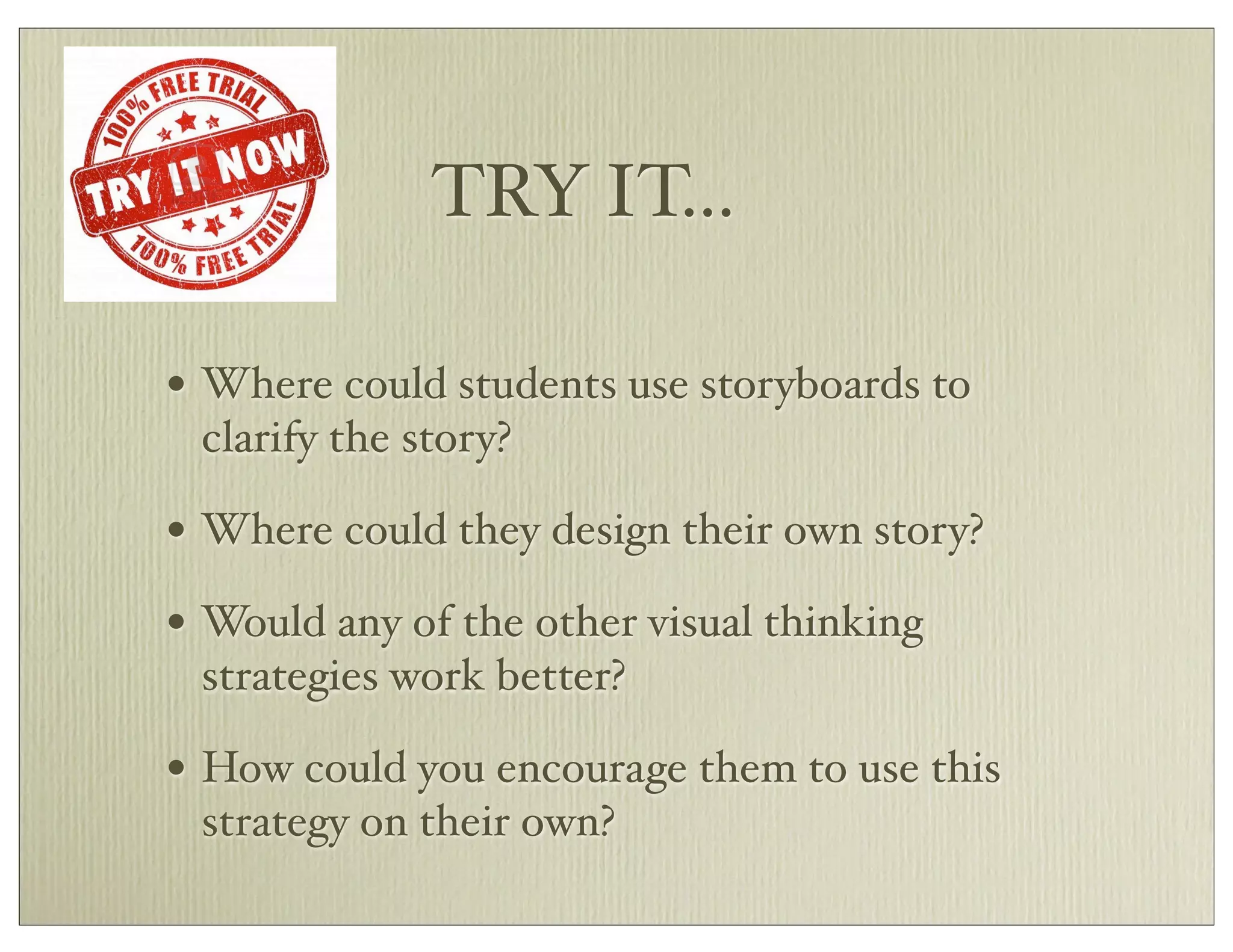 TRY IT...
• Where could students use storyboards to
clarify the story?
• Where could they design their own story?
• Would any of the other visual thinking
strategies work better?
• How could you encourage them to use this
strategy on their own?
 