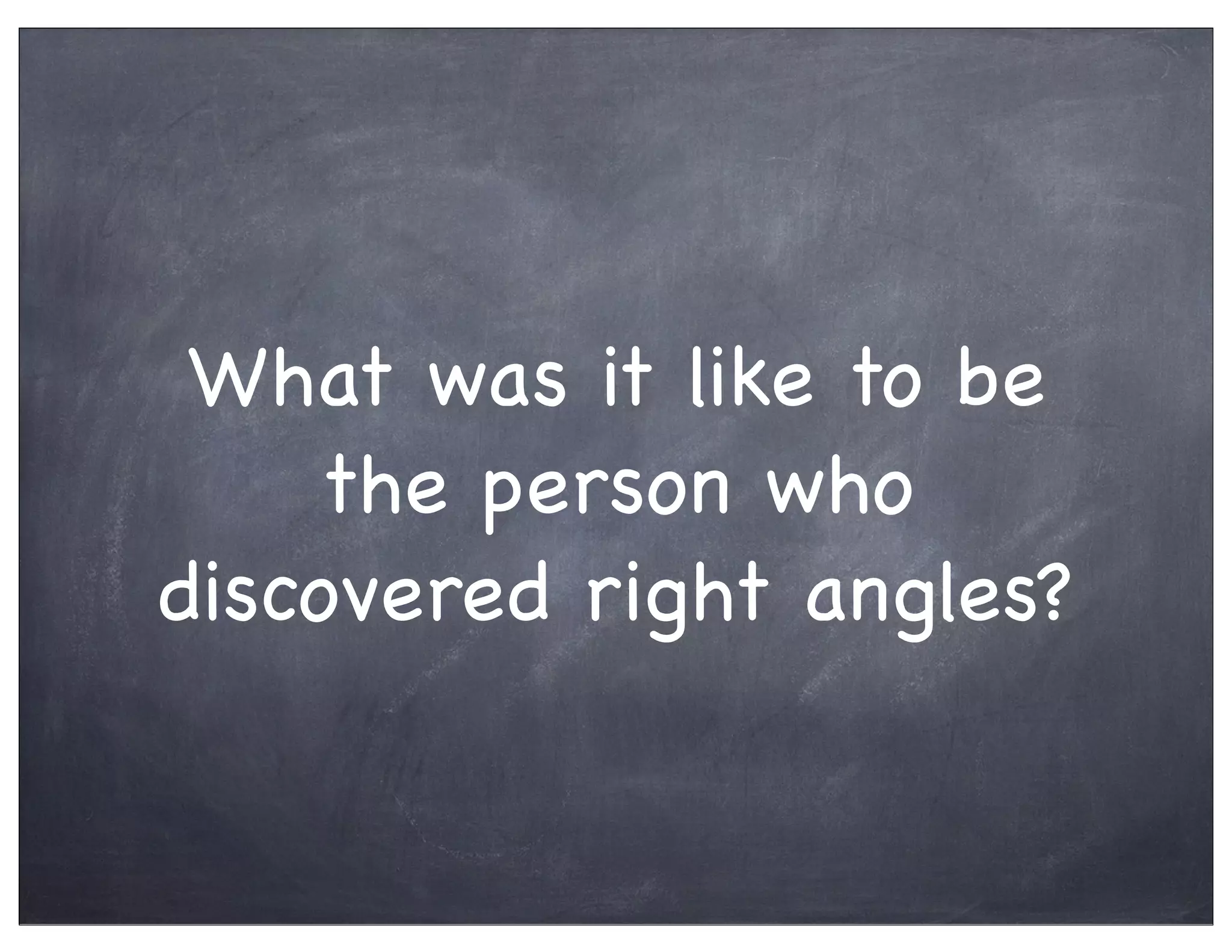What was it like to be
the person who
discovered right angles?
 