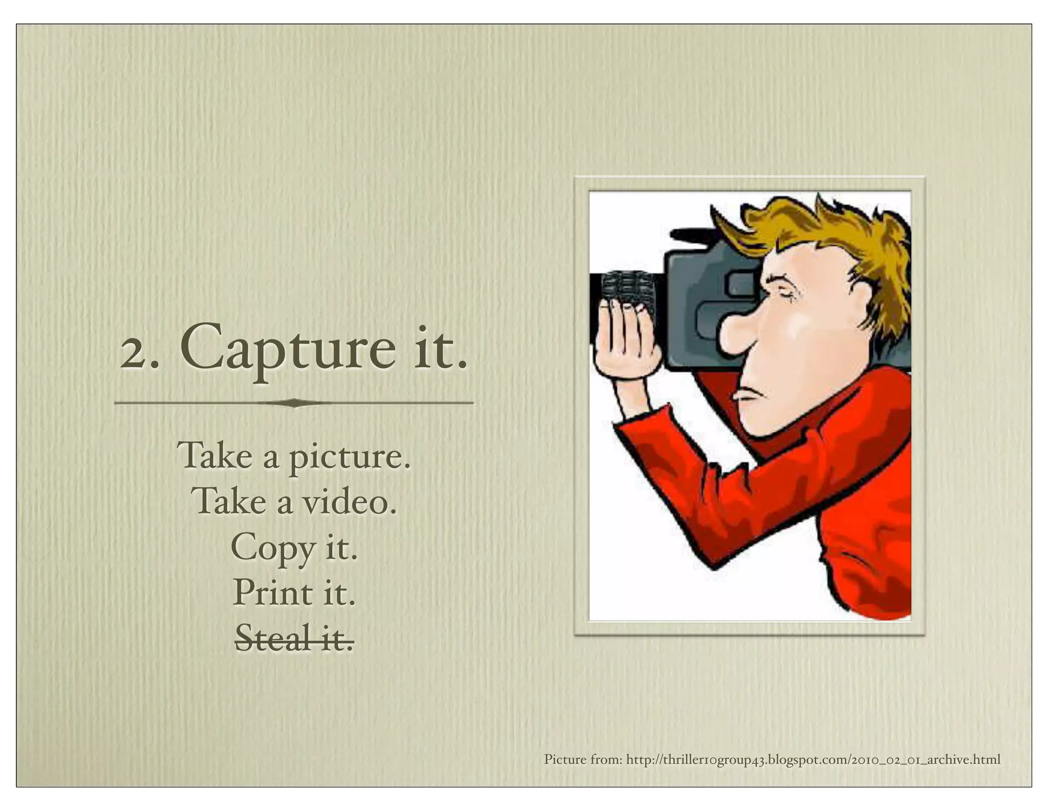2. Capture it.
Take a picture.
Take a video.
Copy it.
Print it.
Steal it.
Picture from: http://thriller10group43.blogspot.com/2010_02_01_archive.html
 