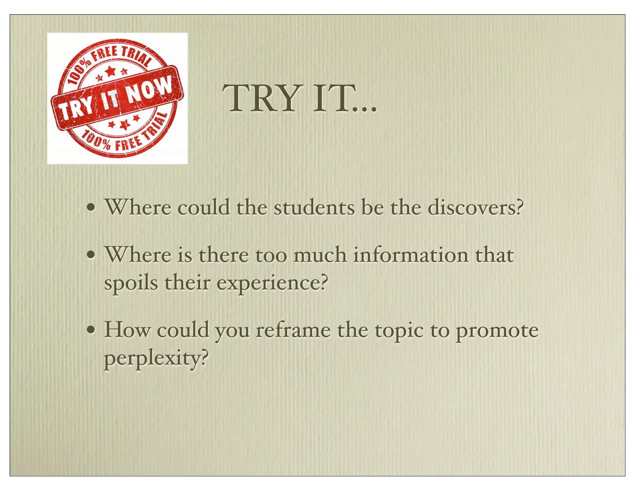 TRY IT...
• Where could the students be the discovers?
• Where is there too much information that
spoils their experience?
• How could you reframe the topic to promote
perplexity?
 