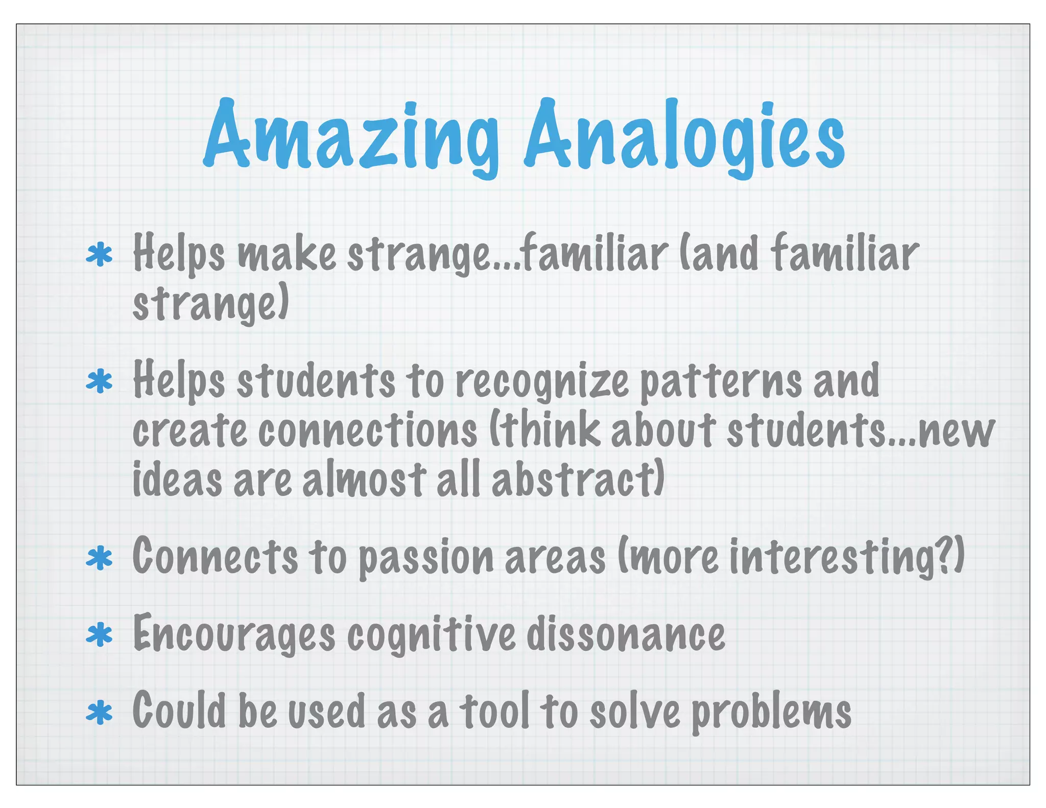 Amazing Analogies
Helps make strange...familiar (and familiar
strange)
Helps students to recognize patterns and
create connections (think about students...new
ideas are almost all abstract)
Connects to passion areas (more interesting?)
Encourages cognitive dissonance
Could be used as a tool to solve problems
 