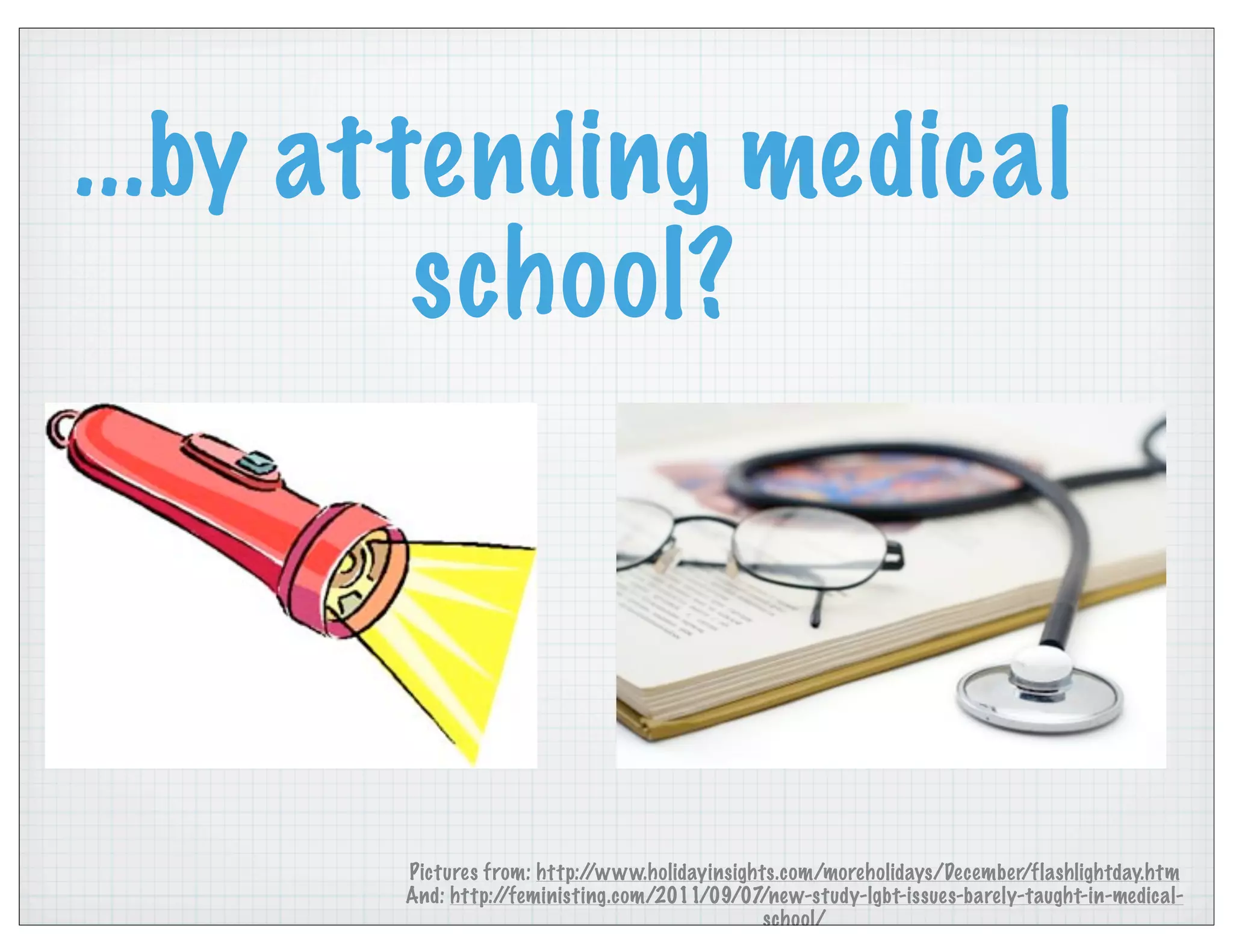 ...by attending medical
school?
Pictures from: http://www.holidayinsights.com/moreholidays/December/flashlightday.htm
And: http://feministing.com/2011/09/07/new-study-lgbt-issues-barely-taught-in-medical-
school/
 