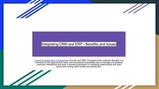 Integrating CRM and ERP - Benefits and Issues
Customer relationship management is known as CRM. Throughout the customer lifecycle, it is
a phrase for the approaches, tools, and procedures businesses use to manage and analyse
customer interactions and data. It assists businesses in cultivating relationships with their
clients and raising client loyalty and satisfaction.
 