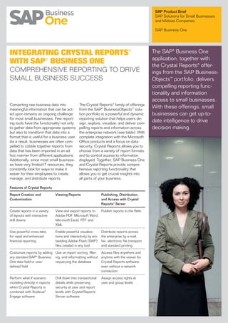 SAP Product Brief
                                                                                                   SAP Solutions for Small Businesses
                                                                                                   and Midsize Companies

                                                                                                   SAP Business One




INTEGRATING CRYSTAL REPORTS®                                                                      The SAP® Business One
                                                                                                  application, together with
WITH SAP® BUSINESS ONE                                                                            the Crystal Reports® offer-
COMPREHENSIVE REPORTING TO DRIVE                                                                  ings from the SAP Business-
SMALL BUSINESS SUCCESS                                                                            Objects™ portfolio, delivers
                                                                                                  compelling reporting func-
                                                                                                  tionality and information
                                                                                                  access to small businesses.
Converting raw business data into              The Crystal Reports® family of offerings
meaningful information that can be act-        from the SAP® BusinessObjects™ solu-
                                                                                                  With these offerings, small
ed upon remains an ongoing challenge           tion portfolio is a powerful and dynamic           businesses can get up-to-
for most small businesses. Few report-         reporting solution that helps users de-
ing tools have the functionality not only      sign, explore, visualize, and deliver com-
                                                                                                  date intelligence to drive
to gather data from appropriate systems        pelling reports and information across             decision making.
but also to transform that data into a         the enterprise network (see table). With
format that is useful for a business user.     complete integration with the Microsoft
As a result, businesses are often com-         Office products and a focus on data
pelled to cobble together reports from         security, Crystal Reports allows you to
data that has been imported in an ad           choose from a variety of report formats
hoc manner from different applications.        and to control access to information
Additionally, since most small business-       displayed. Together, SAP Business One
es have very limited IT resources, they        and Crystal Reports provide compre-
constantly look for ways to make it            hensive reporting functionality that
easier for their employees to create,          allows you to get crucial insights into
manage, and distribute reports.                all parts of your business.

Features of Crystal Reports

Report Creation and            Viewing Reports                  Publishing, Distribution,
Customization                                                   and Access with Crystal
                                                                Reports® Server

Create reports in a variety    View and export reports to Publish reports to the Web
of layouts with interactive    Adobe PDF, Microsoft Word,
drill downs                    Microsoft Excel, RTF, and
                               XML

Use powerful cross-tabs        Enable powerful visualiza-       Distribute reports across
for rapid and enhanced         tions and interactivity by em-   the enterprise by e-mail,
financial reporting            bedding Adobe Flash (SWF)        fax, electronic file transport,
                               files created in any tool        and standard printing

Customize reports by adding Use on-report sorting, filter-      Access files anywhere and
any standard SAP® Business ing, and reformatting without        anytime with the viewer for
One data field or user-     requerying the database             Crystal Reports software,
defined field                                                   even without a network
                                                                connection

Perform what-if scenario       Drill down into transactional    Assign access rights at
modeling directly in reports   details while preserving         user and group levels
when Crystal Reports is        security at user and report
combined with Xcelsius®        levels with Crystal Reports
Engage software                Server software
 