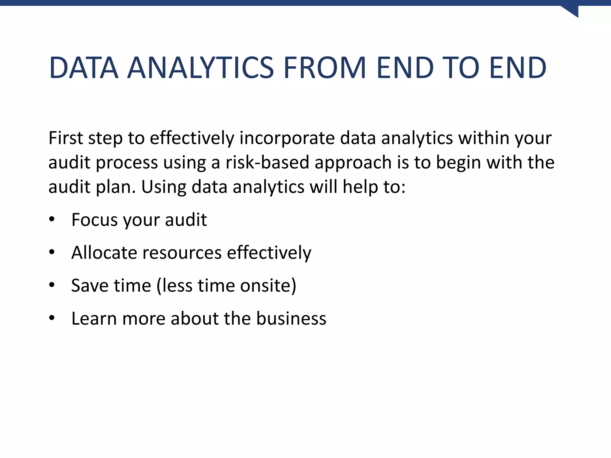 DATA ANALYTICS FROM END TO END
First step to effectively incorporate data analytics within your
audit process using a risk-based approach is to begin with the
audit plan. Using data analytics will help to:
• Focus your audit
• Allocate resources effectively
• Save time (less time onsite)
• Learn more about the business
 