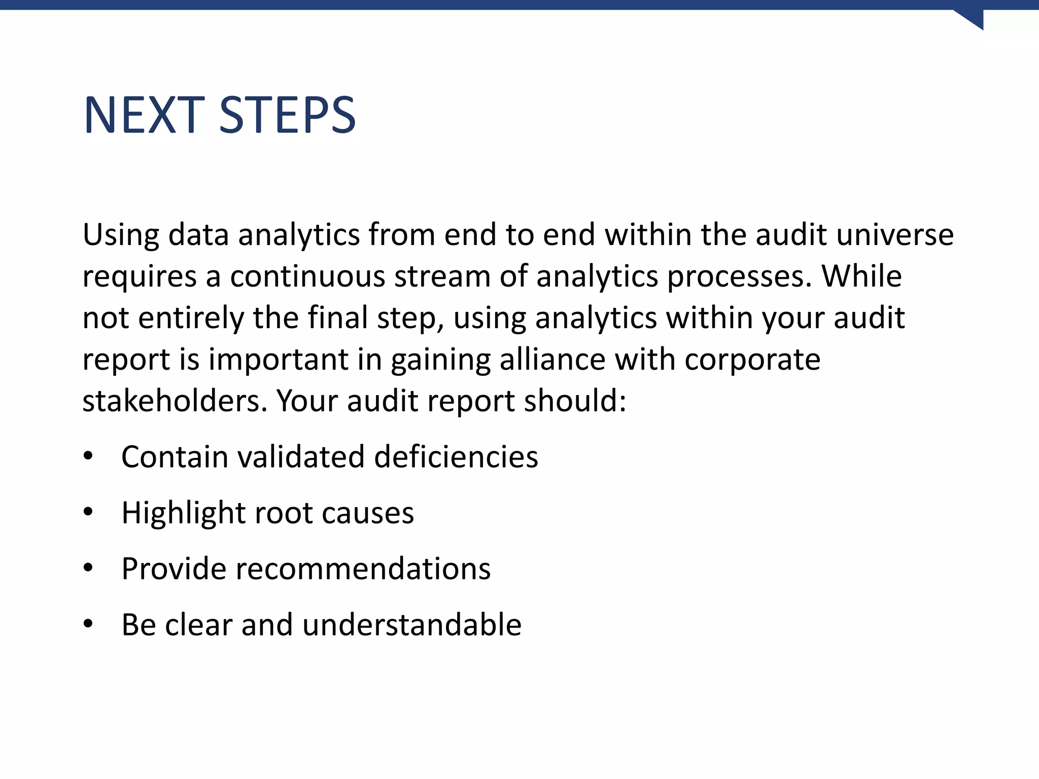 NEXT STEPS
Using data analytics from end to end within the audit universe
requires a continuous stream of analytics processes. While
not entirely the final step, using analytics within your audit
report is important in gaining alliance with corporate
stakeholders. Your audit report should:
• Contain validated deficiencies
• Highlight root causes
• Provide recommendations
• Be clear and understandable
 