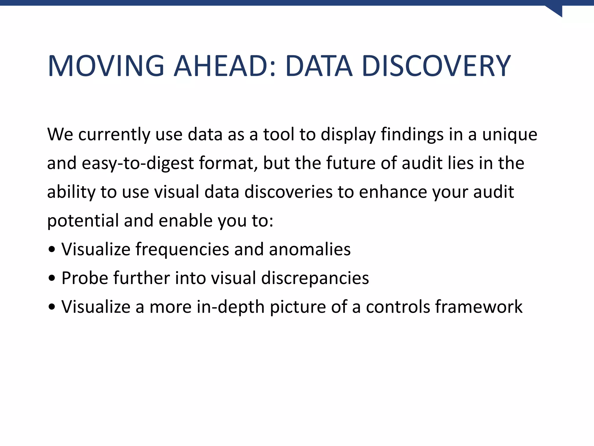MOVING AHEAD: DATA DISCOVERY
We currently use data as a tool to display findings in a unique
and easy-to-digest format, but the future of audit lies in the
ability to use visual data discoveries to enhance your audit
potential and enable you to:
• Visualize frequencies and anomalies
• Probe further into visual discrepancies
• Visualize a more in-depth picture of a controls framework
 