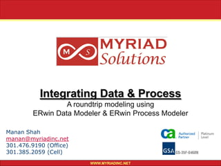 16843 Harbour Town Drive
                                               Silver Spring, MD 20905

                                                    Tel: 301.476.9190
                                                    Fax: 301.476.9195




           Integrating Data & Process
                 A roundtrip modeling using
        ERwin Data Modeler & ERwin Process Modeler

Manan Shah
manan@myriadinc.net
301.476.9190 (Office)
301.385.2059 (Cell)
                        WWW.MYRIADINC.NET
 