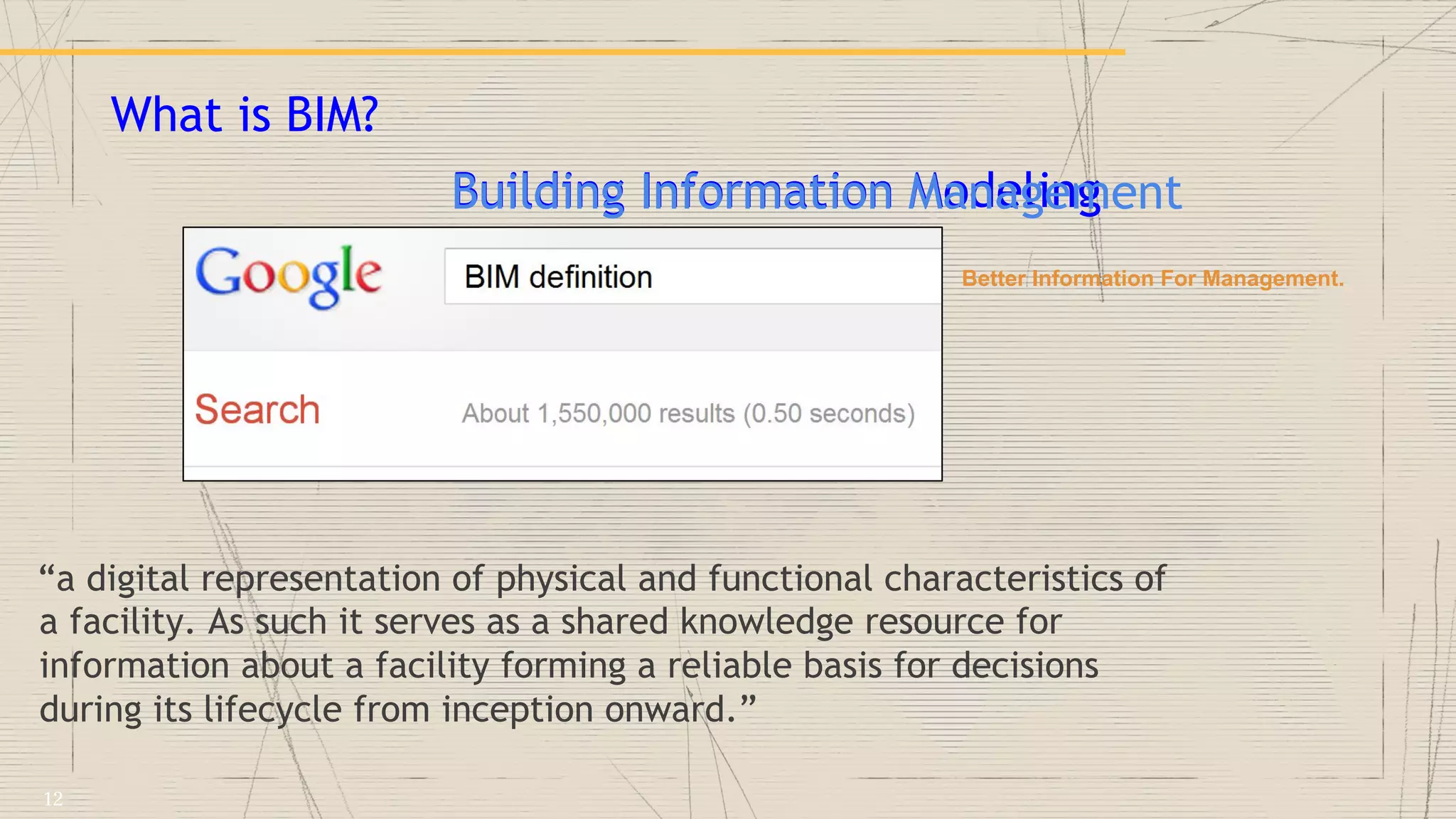 What is BIM?
“a digital representation of physical and functional characteristics of
a facility. As such it serves as a shared knowledge resource for
information about a facility forming a reliable basis for decisions
during its lifecycle from inception onward.”
Building Information ModelingBuilding Information Management
Better Information For Management.
12
 