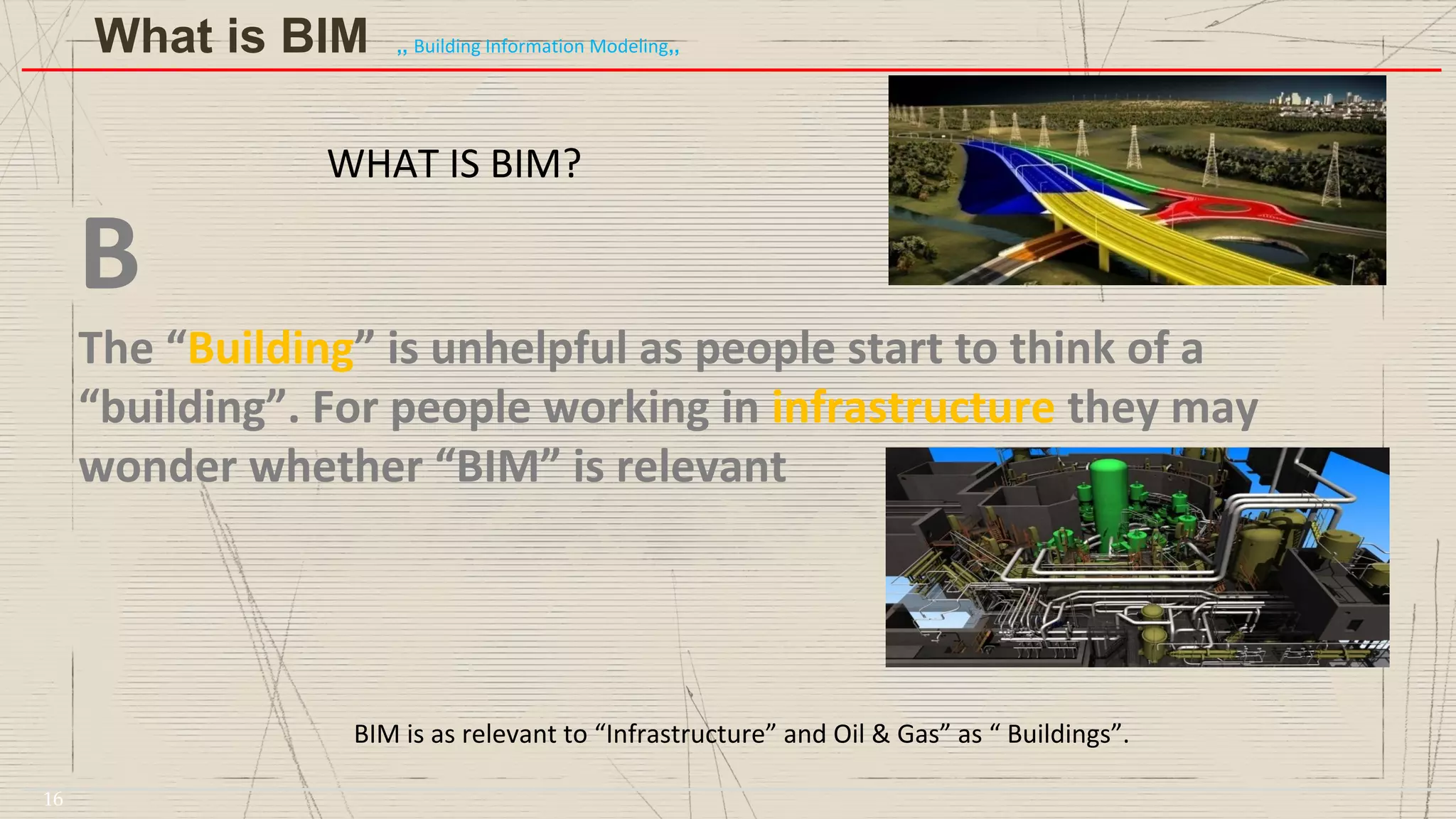 WHAT IS BIM?
B
The “Building” is unhelpful as people start to think of a
“building”. For people working in infrastructure they may
wonder whether “BIM” is relevant
BIM is as relevant to “Infrastructure” and Oil & Gas” as “ Buildings”.
What is BIM ,, Building Information Modeling,,
16
 