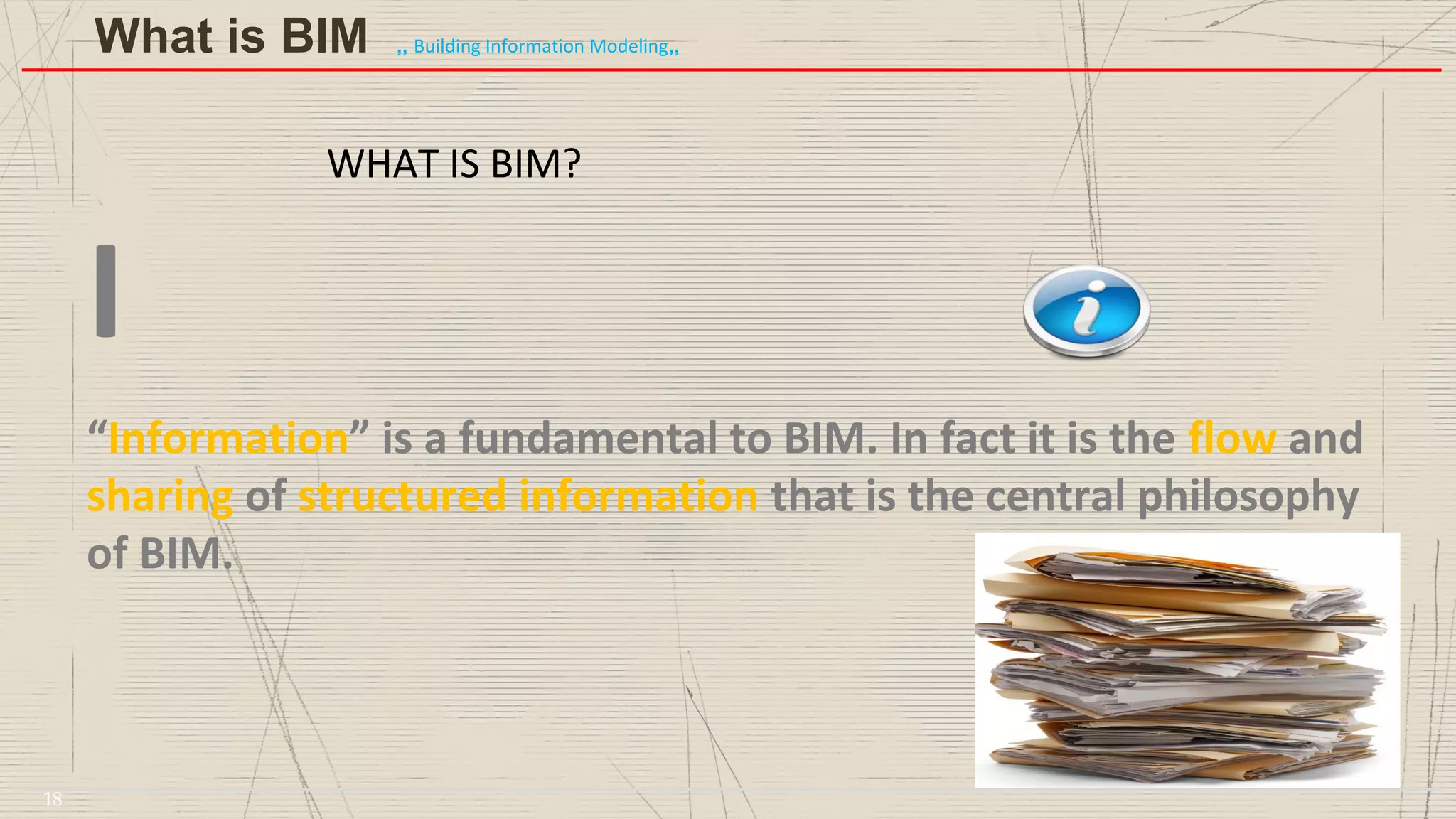 WHAT IS BIM?
I
“Information” is a fundamental to BIM. In fact it is the flow and
sharing of structured information that is the central philosophy
of BIM.
What is BIM ,, Building Information Modeling,,
18
 