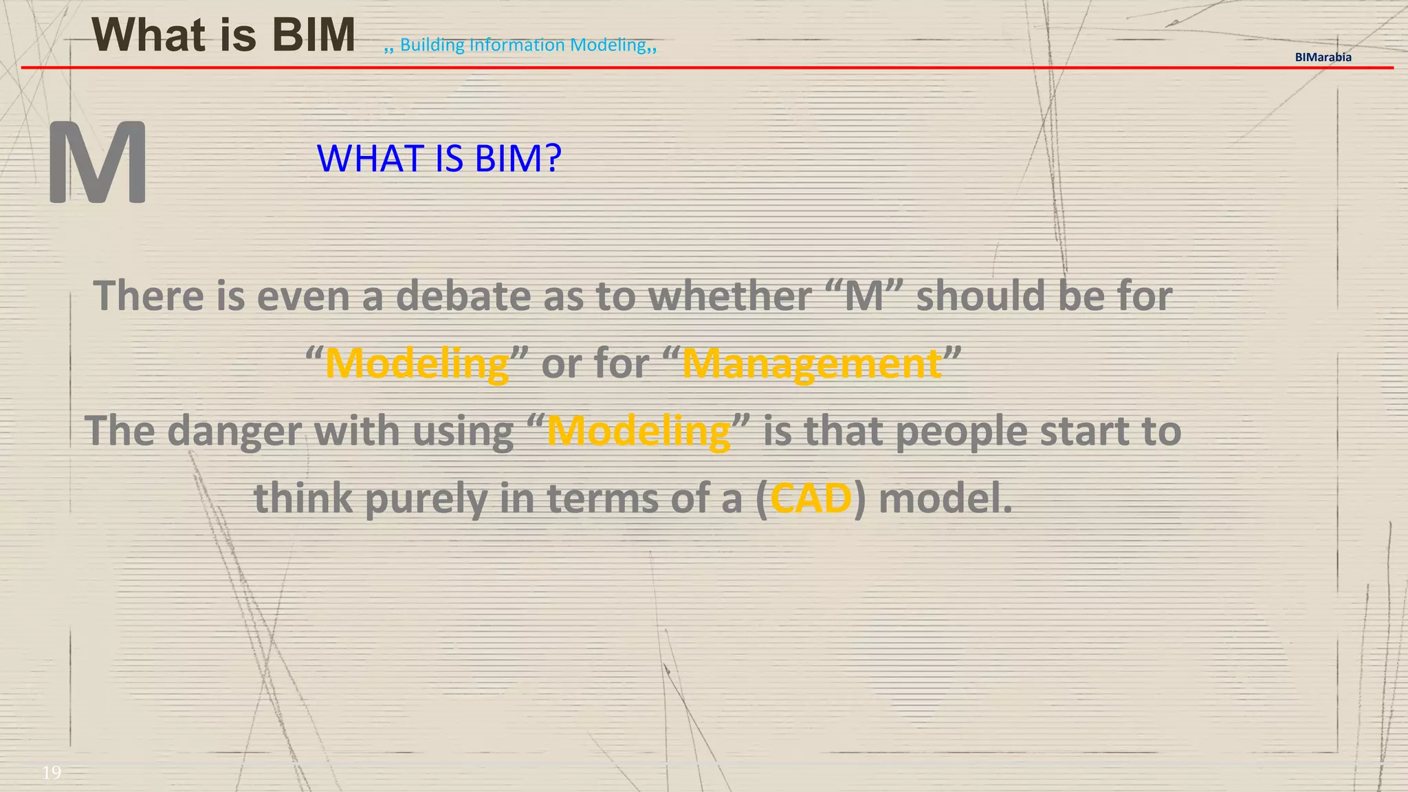 WHAT IS BIM?
M
There is even a debate as to whether “M” should be for
“Modeling” or for “Management”
The danger with using “Modeling” is that people start to
think purely in terms of a (CAD) model.
BIMarabia
What is BIM ,, Building Information Modeling,,
19
 