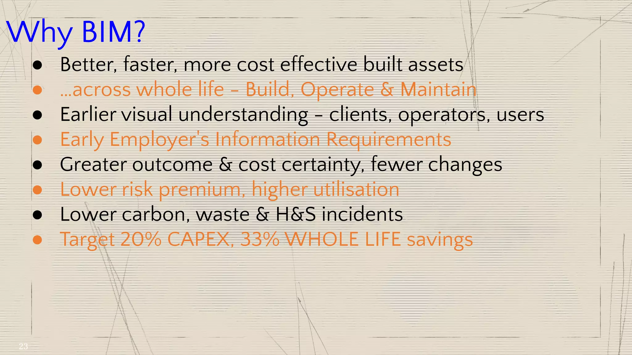Why BIM?
● Better, faster, more cost effective built assets
● …across whole life - Build, Operate & Maintain
● Earlier visual understanding - clients, operators, users
● Early Employer's Information Requirements
● Greater outcome & cost certainty, fewer changes
● Lower risk premium, higher utilisation
● Lower carbon, waste & H&S incidents
● Target 20% CAPEX, 33% WHOLE LIFE savings
23
 