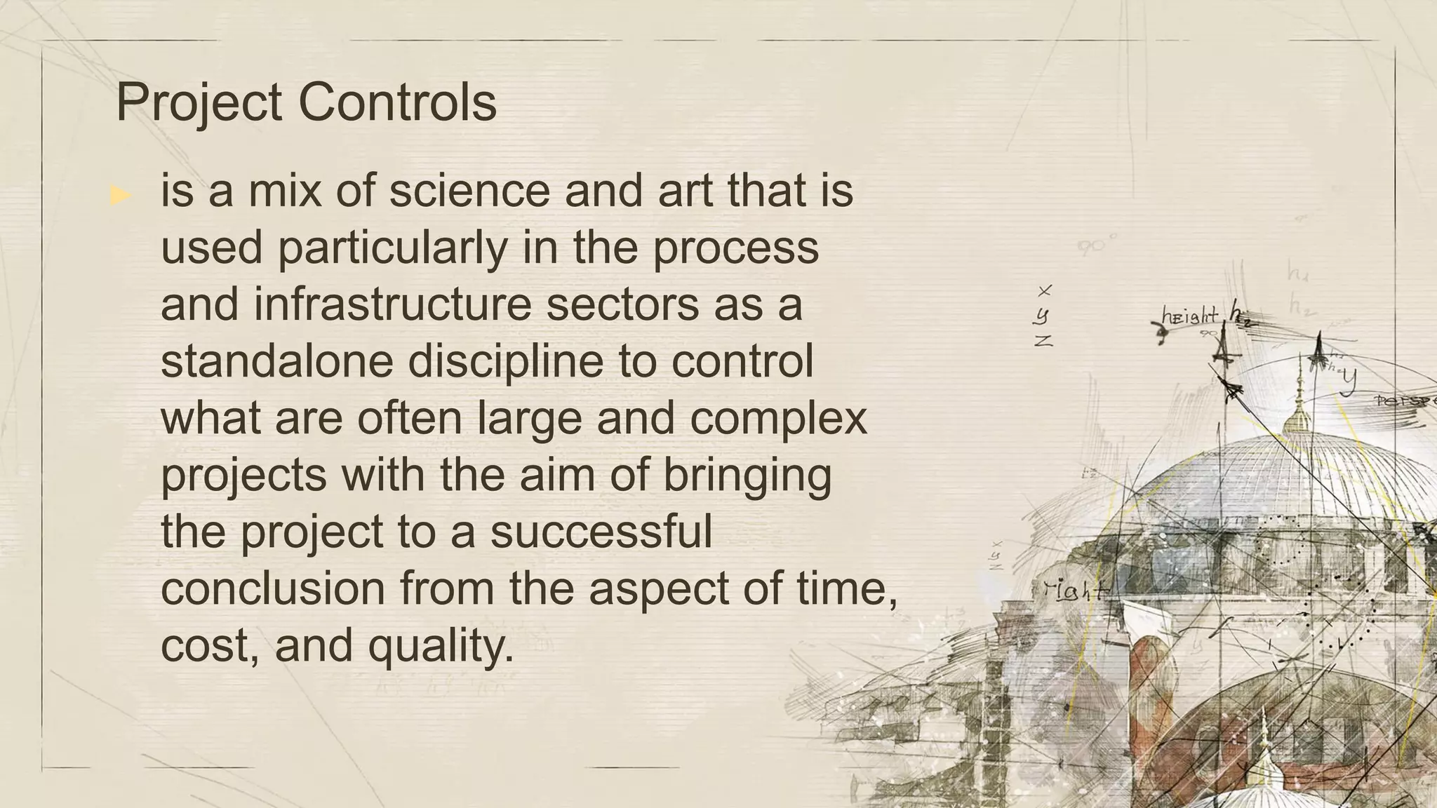 ▶ is a mix of science and art that is
used particularly in the process
and infrastructure sectors as a
standalone discipline to control
what are often large and complex
projects with the aim of bringing
the project to a successful
conclusion from the aspect of time,
cost, and quality.
Project Controls
 