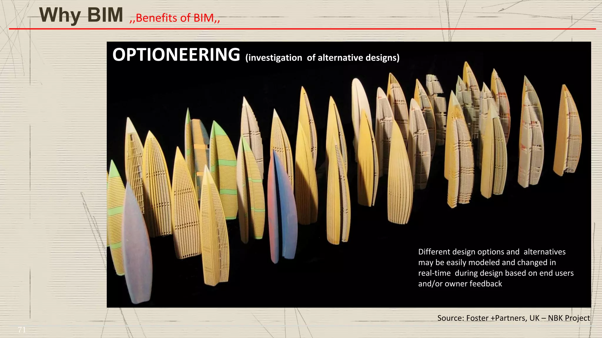 3D Printing
Source: Foster +Partners, UK – NBK Project
Different design options and alternatives
may be easily modeled and changed in
real-time during design based on end users
and/or owner feedback
OPTIONEERING (investigation of alternative designs)
Why BIM ,,Benefits of BIM,,
71
 
