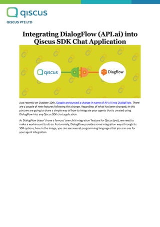 Integrating DialogFlow (API.ai) into
Qiscus SDK Chat Application
Just recently on October 10th, Google announced a change in name of API.AI into DialogFlow. There
are a couple of new features following this change. Regardless of what has been changed, in this
post we are going to share a simple way of how to integrate your agents that is created using
DialogFlow into any Qiscus SDK chat application.
As DialogFlow doesn't have a famous 'one-click integration' feature for Qiscus (yet), we need to
make a workaround to do so. Fortunately, DialogFlow provides some integration ways through its
SDK options, here in the image, you can see several programming languages that you can use for
your agent integration.
 