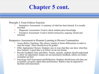 Chapter 5 cont.  Principle 3: Form Follows Function Summative Assessment- A summary of what has been learned. It is usually recorded.  Diagnostic Assessment- Used to check students prior knowledge Formative Assessment- Used to inform instruction, ongoing, formal and informal. Responsive Assessment to Promote Learning in Diverse Communities Assess Before Teaching: This allows, teacher to better differentiate in order to meet the target. These should never be graded Offer Appropriate Choices: Students vary in ways that they can show what they have learned. A good idea is to follow tic-tac-toe format.  Provide Feedback Early and Often: Timely, specific, students should understand it, allow for adjustment. Grades are not necessarily feedback, rubrics are better, exemplars are best Encourage Self-Assessment and Reflection: Students should learn who they are as learners, set goals, adjust their performance. Rubrics may be adjusted to facilitate self-assessment.  
